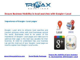 www.trimaxsolutions.com Social Media Packages
Ensure the visibility of your business
in local searches with Google+ Local
Ensure Business Visibility in local searches with Google+ Local
Google+ Local aims to enhance local searches and
connect everyone online with local businesses around
the world. Businesses need to be aware of the
importance of Google+ Local pages and make sure to
optimize their page in the best way possible for their
business. In order to understand how your business
can get the most out of your Google+ Local page we
need to explain how Google+ Local works.
Importance of Google+ Local pages
 