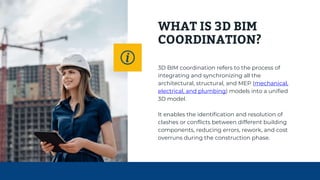 WHAT IS 3D BIM
COORDINATION?
3D BIM coordination refers to the process of
integrating and synchronizing all the
architectural, structural, and MEP (mechanical,
electrical, and plumbing) models into a unified
3D model.
It enables the identification and resolution of
clashes or conflicts between different building
components, reducing errors, rework, and cost
overruns during the construction phase.
 