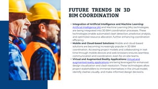 FUTURE TRENDS IN 3D
BIM COORDINATION
• Integration of Artificial Intelligence and Machine Learning:
Artificial Intelligence (AI) and Machine Learning (ML) technologies
are being integrated into 3D BIM coordination processes. These
technologies enable automated clash detection, predictive analysis,
and optimized resource allocation, further enhancing coordination
efficiency.
• Mobile and Cloud-based Solutions: Mobile and cloud-based
solutions are becoming increasingly popular in 3D BIM
coordination. Accessing project models and collaborating in real-
time through mobile devices and web browsers ensures seamless
communication and coordination, even for on-site teams.
• Virtual and Augmented Reality Applications: Virtual and
augmented reality applications are being leveraged for enhanced
design visualization and clash resolution. These technologies allow
project stakeholders to immerse themselves in the virtual model,
identify clashes visually, and make informed design decisions.
 