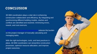 CONCLUSION
3D BIM coordination plays a vital role in enhancing
construction collaboration and efficiency. By integrating and
synchronizing different building models, clashes and
conflicts are identified and resolved, minimizing errors,
rework, and cost overruns.
BIM for large scale project management reduces the burden
on the project manager of manually calculating and
managing tasks.
With the right technologies, tools, and best practices in
place, 3D BIM coordination can streamline construction
processes, optimize resource allocation, and improve
project outcomes.
 