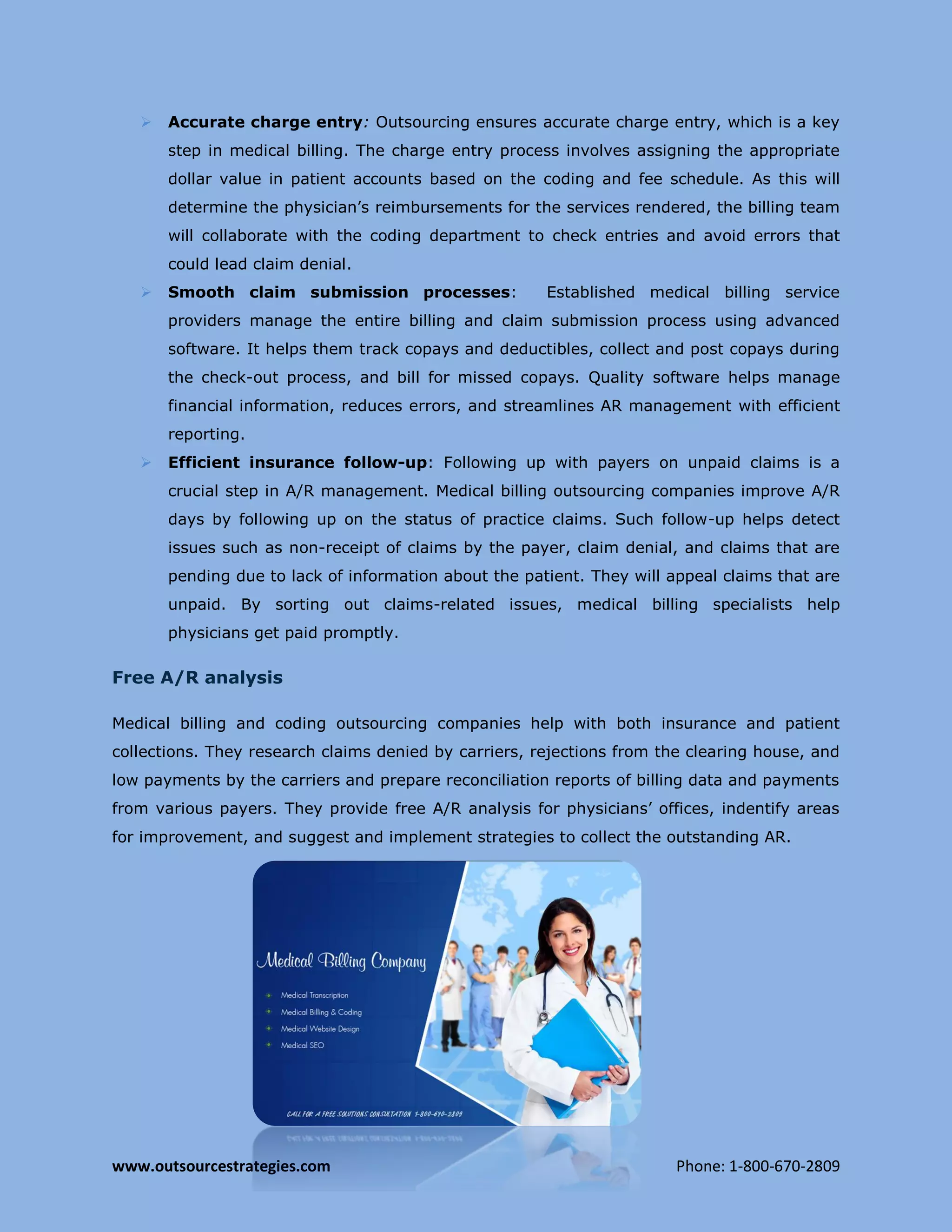 www.outsourcestrategies.com Phone: 1-800-670-2809
 Accurate charge entry: Outsourcing ensures accurate charge entry, which is a key
step in medical billing. The charge entry process involves assigning the appropriate
dollar value in patient accounts based on the coding and fee schedule. As this will
determine the physician’s reimbursements for the services rendered, the billing team
will collaborate with the coding department to check entries and avoid errors that
could lead claim denial.
 Smooth claim submission processes: Established medical billing service
providers manage the entire billing and claim submission process using advanced
software. It helps them track copays and deductibles, collect and post copays during
the check-out process, and bill for missed copays. Quality software helps manage
financial information, reduces errors, and streamlines AR management with efficient
reporting.
 Efficient insurance follow-up: Following up with payers on unpaid claims is a
crucial step in A/R management. Medical billing outsourcing companies improve A/R
days by following up on the status of practice claims. Such follow-up helps detect
issues such as non-receipt of claims by the payer, claim denial, and claims that are
pending due to lack of information about the patient. They will appeal claims that are
unpaid. By sorting out claims-related issues, medical billing specialists help
physicians get paid promptly.
Free A/R analysis
Medical billing and coding outsourcing companies help with both insurance and patient
collections. They research claims denied by carriers, rejections from the clearing house, and
low payments by the carriers and prepare reconciliation reports of billing data and payments
from various payers. They provide free A/R analysis for physicians’ offices, indentify areas
for improvement, and suggest and implement strategies to collect the outstanding AR.
 
