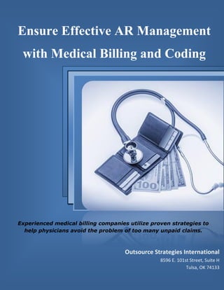 www.outsourcestrategies.com Phone: 1-800-670-2809
Ensure Effective AR Management
with Medical Billing and Coding
Experienced medical billing companies utilize proven strategies to
help physicians avoid the problem of too many unpaid claims.
Outsource Strategies International
8596 E. 101st Street, Suite H
Tulsa, OK 74133
 