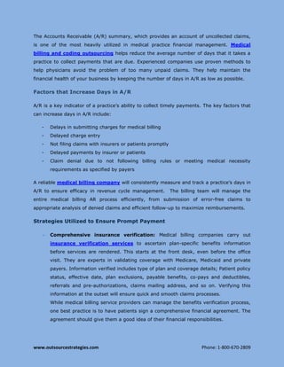 www.outsourcestrategies.com Phone: 1-800-670-2809
The Accounts Receivable (A/R) summary, which provides an account of uncollected claims,
is one of the most heavily utilized in medical practice financial management. Medical
billing and coding outsourcing helps reduce the average number of days that it takes a
practice to collect payments that are due. Experienced companies use proven methods to
help physicians avoid the problem of too many unpaid claims. They help maintain the
financial health of your business by keeping the number of days in A/R as low as possible.
Factors that Increase Days in A/R
A/R is a key indicator of a practice’s ability to collect timely payments. The key factors that
can increase days in A/R include:
- Delays in submitting charges for medical billing
- Delayed charge entry
- Not filing claims with insurers or patients promptly
- Delayed payments by insurer or patients
- Claim denial due to not following billing rules or meeting medical necessity
requirements as specified by payers
A reliable medical billing company will consistently measure and track a practice’s days in
A/R to ensure efficacy in revenue cycle management. The billing team will manage the
entire medical billing AR process efficiently, from submission of error-free claims to
appropriate analysis of denied claims and efficient follow-up to maximize reimbursements.
Strategies Utilized to Ensure Prompt Payment
 Comprehensive insurance verification: Medical billing companies carry out
insurance verification services to ascertain plan-specific benefits information
before services are rendered. This starts at the front desk, even before the office
visit. They are experts in validating coverage with Medicare, Medicaid and private
payers. Information verified includes type of plan and coverage details; Patient policy
status, effective date, plan exclusions, payable benefits, co-pays and deductibles,
referrals and pre-authorizations, claims mailing address, and so on. Verifying this
information at the outset will ensure quick and smooth claims processes.
While medical billing service providers can manage the benefits verification process,
one best practice is to have patients sign a comprehensive financial agreement. The
agreement should give them a good idea of their financial responsibilities.
 