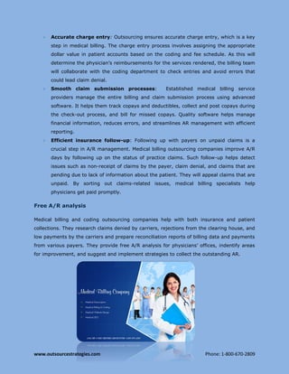 www.outsourcestrategies.com Phone: 1-800-670-2809
 Accurate charge entry: Outsourcing ensures accurate charge entry, which is a key
step in medical billing. The charge entry process involves assigning the appropriate
dollar value in patient accounts based on the coding and fee schedule. As this will
determine the physician’s reimbursements for the services rendered, the billing team
will collaborate with the coding department to check entries and avoid errors that
could lead claim denial.
 Smooth claim submission processes: Established medical billing service
providers manage the entire billing and claim submission process using advanced
software. It helps them track copays and deductibles, collect and post copays during
the check-out process, and bill for missed copays. Quality software helps manage
financial information, reduces errors, and streamlines AR management with efficient
reporting.
 Efficient insurance follow-up: Following up with payers on unpaid claims is a
crucial step in A/R management. Medical billing outsourcing companies improve A/R
days by following up on the status of practice claims. Such follow-up helps detect
issues such as non-receipt of claims by the payer, claim denial, and claims that are
pending due to lack of information about the patient. They will appeal claims that are
unpaid. By sorting out claims-related issues, medical billing specialists help
physicians get paid promptly.
Free A/R analysis
Medical billing and coding outsourcing companies help with both insurance and patient
collections. They research claims denied by carriers, rejections from the clearing house, and
low payments by the carriers and prepare reconciliation reports of billing data and payments
from various payers. They provide free A/R analysis for physicians’ offices, indentify areas
for improvement, and suggest and implement strategies to collect the outstanding AR.
 