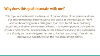 Why does this goal resonate with me?
This topic resonates with me because of the condition of our planet and how
our environment has become worse and worse as the years go by. From
animals becoming more endangered than ever, forest ﬁres constantly
occurring, and other environmental harm. It is more important than ever to
ensure environmental sustainability before it becomes to late. We, as humans,
are already on the endangered list due to habitat reasonings. If we do not
improve our habitat, we run the risk of becoming extinct.
 
