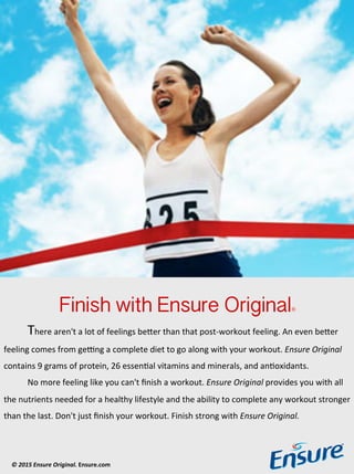 Finish with Ensure Original !
!There!aren't!a!lot!of!feelings!be1er!than!that!post3workout!feeling.!An!even!be1er!
feeling!comes!from!ge<ng!a!complete!diet!to!go!along!with!your!workout.!Ensure'Original'
contains!9!grams!of!protein,!26!essenCal!vitamins!and!minerals,!and!anCoxidants.!!
!No!more!feeling!like!you!can't!ﬁnish!a!workout.!Ensure'Original!provides!you!with!all!
the!nutrients!needed!for!a!healthy!lifestyle!and!the!ability!to!complete!any!workout!stronger!
than!the!last.!Don't!just!ﬁnish!your!workout.!Finish!strong!with!Ensure'Original.'
©"2015"Ensure"Original."Ensure.com+""
 
