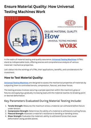 Ensure Material Quality: How Universal
Testing Machines Work
In the realm of material testing and quality assurance, Universal Testing Machines (UTMs)
stand as indispensable tools, offering precise and comprehensive analysis of various
materials' mechanical properties.
Let's delve into the workings of UTMs, their applications, benefits, and considerations for
investment.
How to Test Material Quality:
Universal Testing Machines are designed to assess the mechanical properties of materials by
subjecting them to controlled tensile, compression, flexural, and shear forces.
The testing process involves securing a sample specimen within the machine's grips or
fixtures and applying a gradually increasing load until the material reaches its breaking point
or desired deformation.
Key Parameters Evaluated During Material Testing Include:
1. Tensile Strength: Measures the maximum stress a material can withstand before failure
under tension.
2. Compression Strength: Determines the ability of a material to withstand crushing forces.
3. Flexural Strength: Assesses a material's resistance to bending or bending stress.
4. Shear Strength: Evaluates the material's ability to withstand forces that cause
deformation along parallel planes.
 