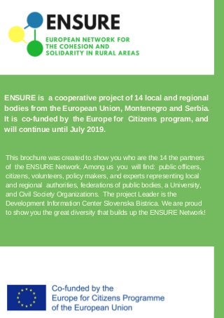 ENSURE is a cooperative project of 14 local and regional
bodies from the European Union, Montenegro and Serbia.
It is co-funded by the Europe for Citizens program, and
will continue until July 2019.
This brochure was created to show you who are the 14 the partners
of the ENSURE Network. Among us you will find: public officers,
citizens, volunteers, policy makers, and experts representing local
and regional authorities, federations of public bodies, a University,
and Civil Society Organizations. The project Leader is the
Development Information Center Slovenska Bistrica. We are proud
to show you the great diversity that builds up the ENSURE Network!
 