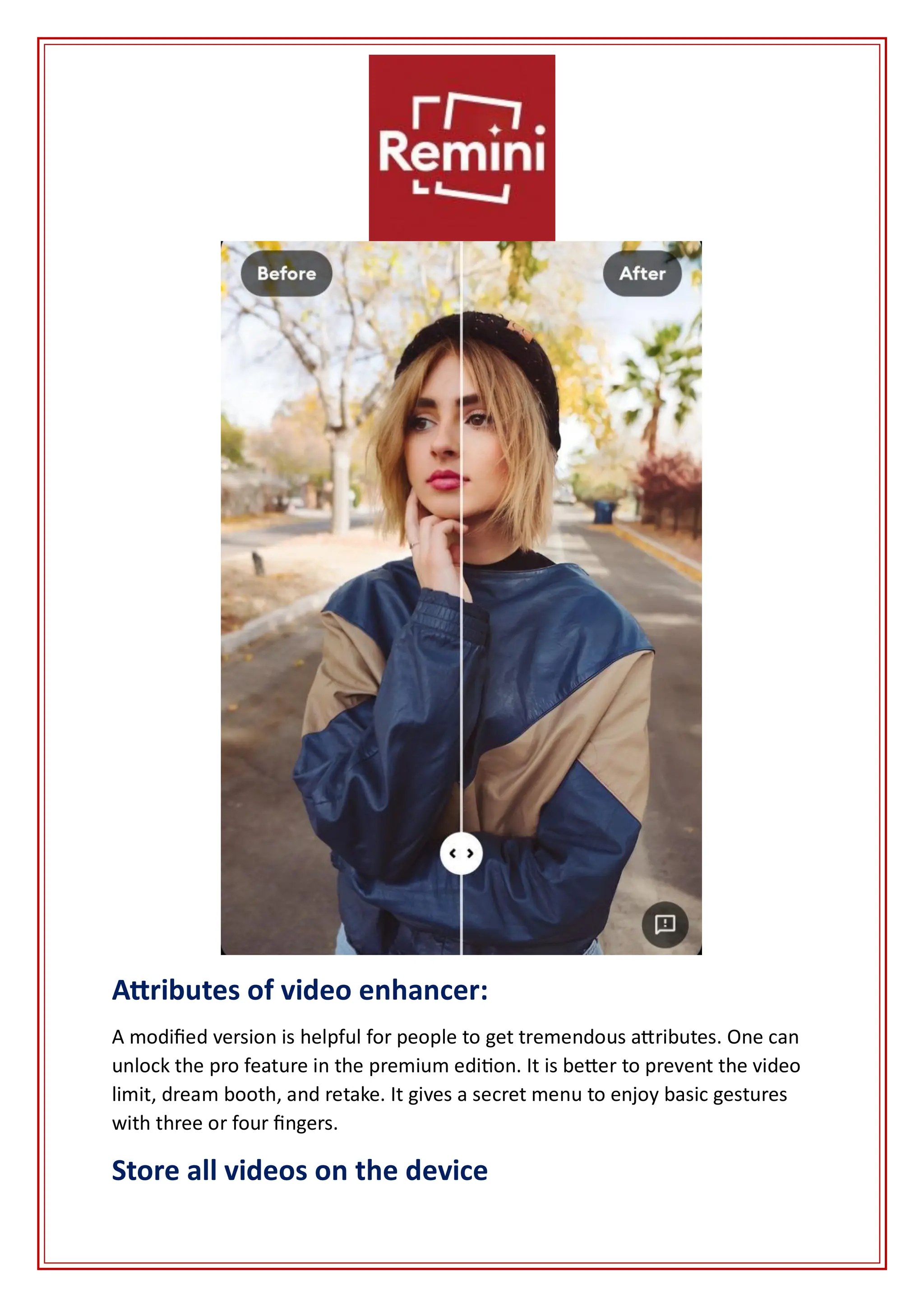 Attributes of video enhancer:
A modified version is helpful for people to get tremendous attributes. One can
unlock the pro feature in the premium edition. It is better to prevent the video
limit, dream booth, and retake. It gives a secret menu to enjoy basic gestures
with three or four fingers.
Store all videos on the device
 