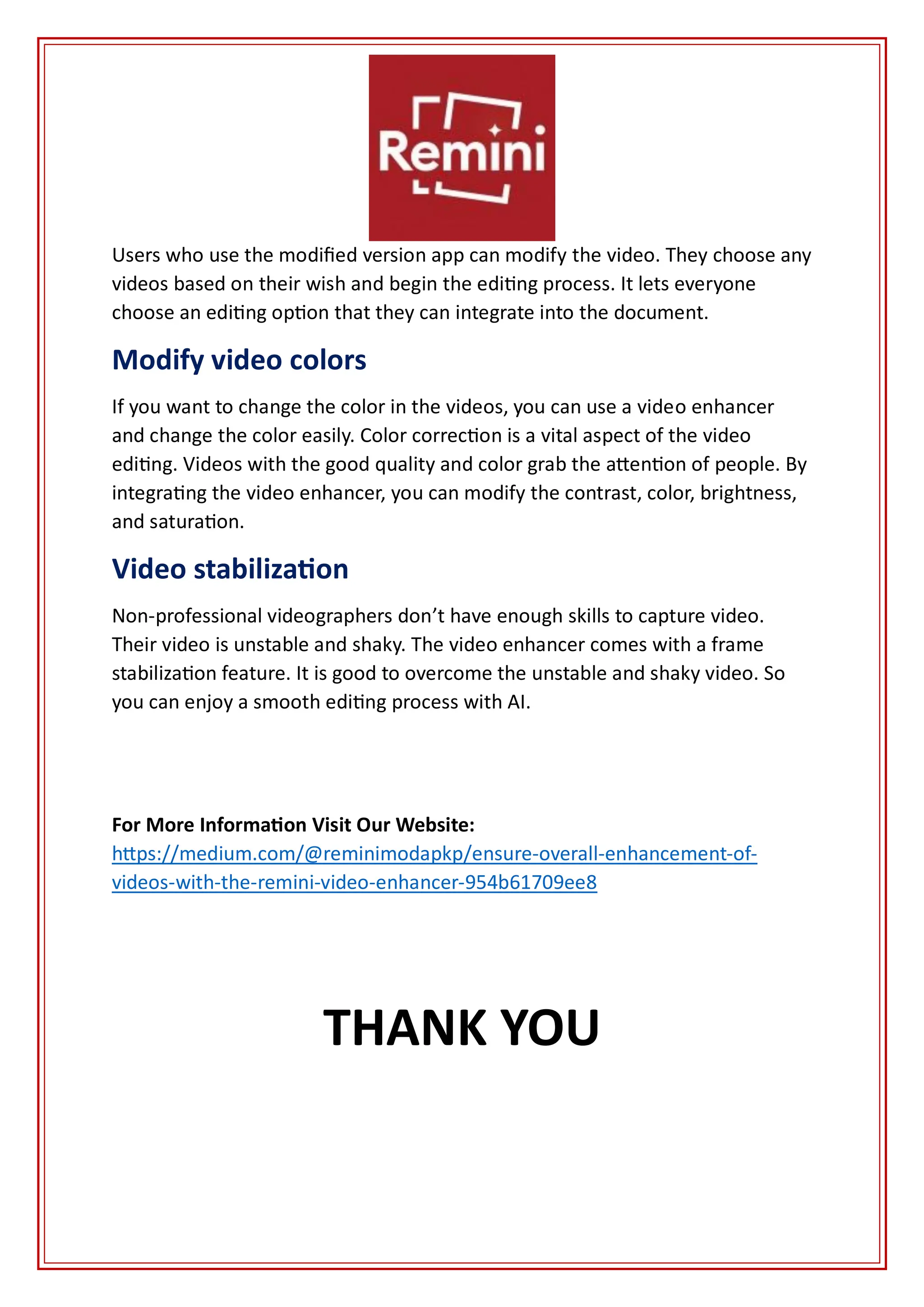 Users who use the modified version app can modify the video. They choose any
videos based on their wish and begin the editing process. It lets everyone
choose an editing option that they can integrate into the document.
Modify video colors
If you want to change the color in the videos, you can use a video enhancer
and change the color easily. Color correction is a vital aspect of the video
editing. Videos with the good quality and color grab the attention of people. By
integrating the video enhancer, you can modify the contrast, color, brightness,
and saturation.
Video stabilization
Non-professional videographers don’t have enough skills to capture video.
Their video is unstable and shaky. The video enhancer comes with a frame
stabilization feature. It is good to overcome the unstable and shaky video. So
you can enjoy a smooth editing process with AI.
For More Information Visit Our Website:
https://medium.com/@reminimodapkp/ensure-overall-enhancement-of-
videos-with-the-remini-video-enhancer-954b61709ee8
THANK YOU
 