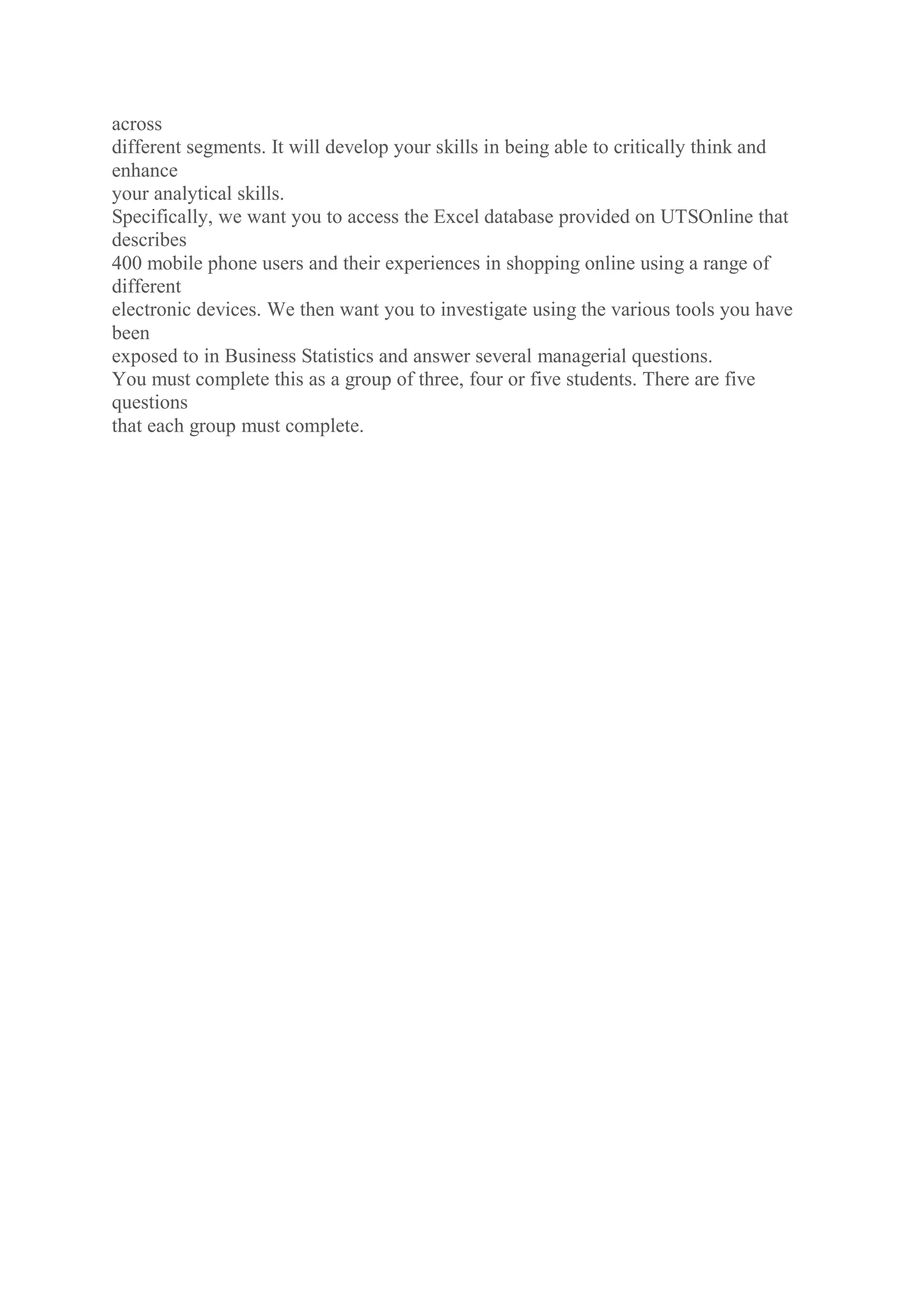 across
different segments. It will develop your skills in being able to critically think and
enhance
your analytical skills.
Specifically, we want you to access the Excel database provided on UTSOnline that
describes
400 mobile phone users and their experiences in shopping online using a range of
different
electronic devices. We then want you to investigate using the various tools you have
been
exposed to in Business Statistics and answer several managerial questions.
You must complete this as a group of three, four or five students. There are five
questions
that each group must complete.
 