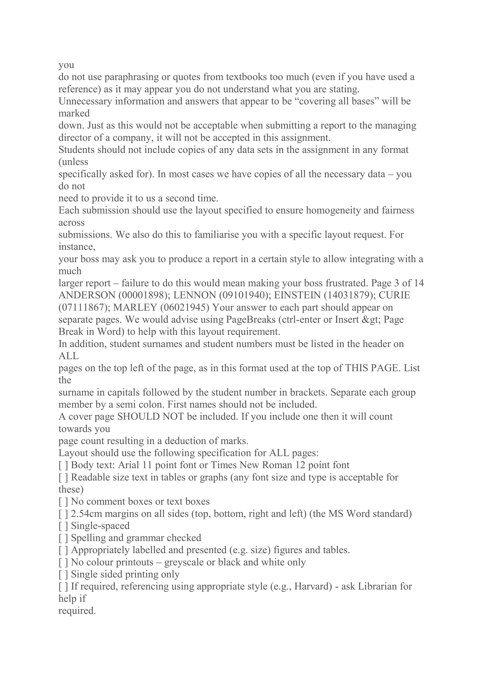 you
do not use paraphrasing or quotes from textbooks too much (even if you have used a
reference) as it may appear you do not understand what you are stating.
Unnecessary information and answers that appear to be “covering all bases” will be
marked
down. Just as this would not be acceptable when submitting a report to the managing
director of a company, it will not be accepted in this assignment.
Students should not include copies of any data sets in the assignment in any format
(unless
specifically asked for). In most cases we have copies of all the necessary data – you
do not
need to provide it to us a second time.
Each submission should use the layout specified to ensure homogeneity and fairness
across
submissions. We also do this to familiarise you with a specific layout request. For
instance,
your boss may ask you to produce a report in a certain style to allow integrating with a
much
larger report – failure to do this would mean making your boss frustrated. Page 3 of 14
ANDERSON (00001898); LENNON (09101940); EINSTEIN (14031879); CURIE
(07111867); MARLEY (06021945) Your answer to each part should appear on
separate pages. We would advise using PageBreaks (ctrl-enter or Insert > Page
Break in Word) to help with this layout requirement.
In addition, student surnames and student numbers must be listed in the header on
ALL
pages on the top left of the page, as in this format used at the top of THIS PAGE. List
the
surname in capitals followed by the student number in brackets. Separate each group
member by a semi colon. First names should not be included.
A cover page SHOULD NOT be included. If you include one then it will count
towards you
page count resulting in a deduction of marks.
Layout should use the following specification for ALL pages:
[ ] Body text: Arial 11 point font or Times New Roman 12 point font
[ ] Readable size text in tables or graphs (any font size and type is acceptable for
these)
[ ] No comment boxes or text boxes
[ ] 2.54cm margins on all sides (top, bottom, right and left) (the MS Word standard)
[ ] Single-spaced
[ ] Spelling and grammar checked
[ ] Appropriately labelled and presented (e.g. size) figures and tables.
[ ] No colour printouts – greyscale or black and white only
[ ] Single sided printing only
[ ] If required, referencing using appropriate style (e.g., Harvard) - ask Librarian for
help if
required.
 