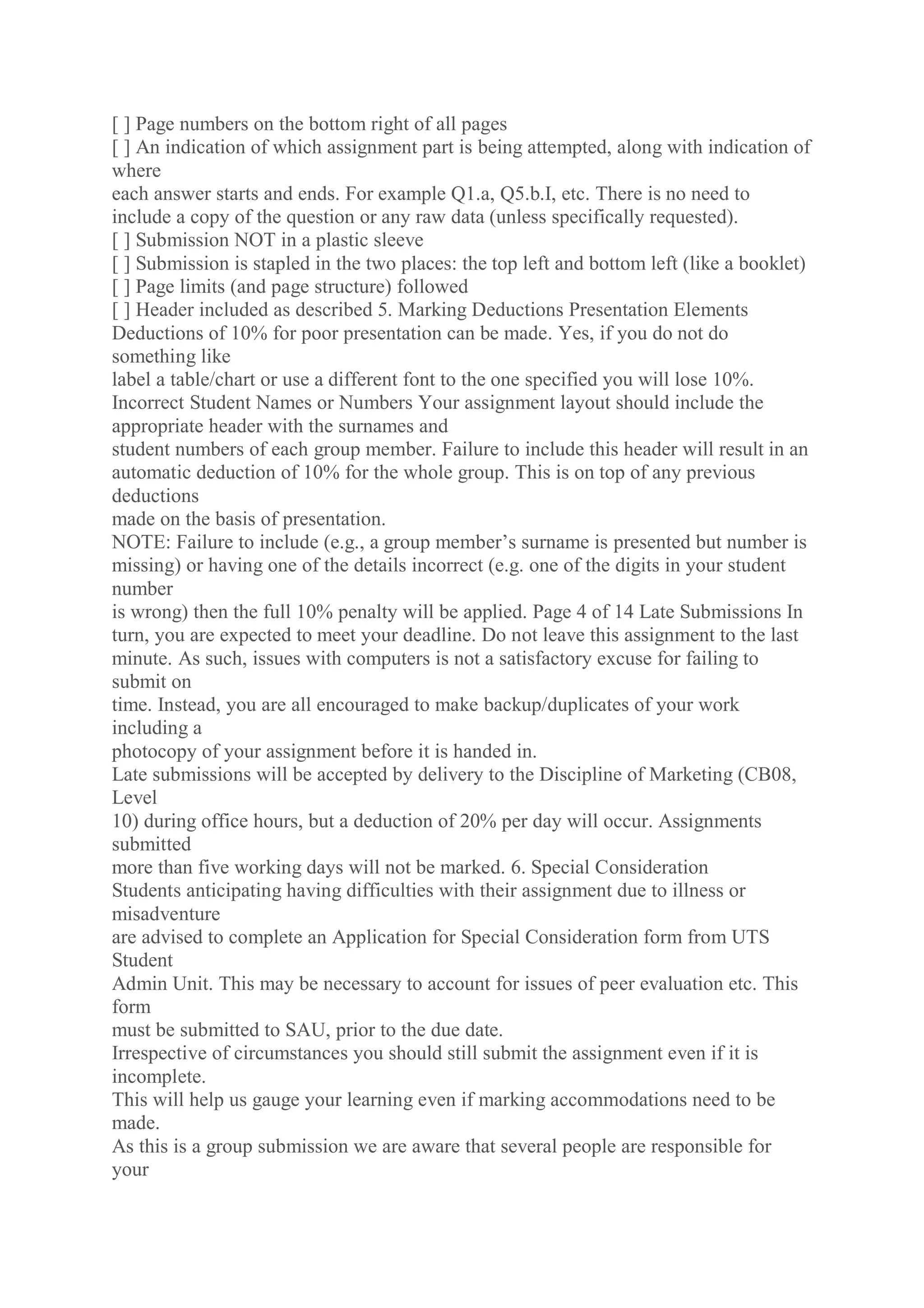 [ ] Page numbers on the bottom right of all pages
[ ] An indication of which assignment part is being attempted, along with indication of
where
each answer starts and ends. For example Q1.a, Q5.b.I, etc. There is no need to
include a copy of the question or any raw data (unless specifically requested).
[ ] Submission NOT in a plastic sleeve
[ ] Submission is stapled in the two places: the top left and bottom left (like a booklet)
[ ] Page limits (and page structure) followed
[ ] Header included as described 5. Marking Deductions Presentation Elements
Deductions of 10% for poor presentation can be made. Yes, if you do not do
something like
label a table/chart or use a different font to the one specified you will lose 10%.
Incorrect Student Names or Numbers Your assignment layout should include the
appropriate header with the surnames and
student numbers of each group member. Failure to include this header will result in an
automatic deduction of 10% for the whole group. This is on top of any previous
deductions
made on the basis of presentation.
NOTE: Failure to include (e.g., a group member’s surname is presented but number is
missing) or having one of the details incorrect (e.g. one of the digits in your student
number
is wrong) then the full 10% penalty will be applied. Page 4 of 14 Late Submissions In
turn, you are expected to meet your deadline. Do not leave this assignment to the last
minute. As such, issues with computers is not a satisfactory excuse for failing to
submit on
time. Instead, you are all encouraged to make backup/duplicates of your work
including a
photocopy of your assignment before it is handed in.
Late submissions will be accepted by delivery to the Discipline of Marketing (CB08,
Level
10) during office hours, but a deduction of 20% per day will occur. Assignments
submitted
more than five working days will not be marked. 6. Special Consideration
Students anticipating having difficulties with their assignment due to illness or
misadventure
are advised to complete an Application for Special Consideration form from UTS
Student
Admin Unit. This may be necessary to account for issues of peer evaluation etc. This
form
must be submitted to SAU, prior to the due date.
Irrespective of circumstances you should still submit the assignment even if it is
incomplete.
This will help us gauge your learning even if marking accommodations need to be
made.
As this is a group submission we are aware that several people are responsible for
your
 