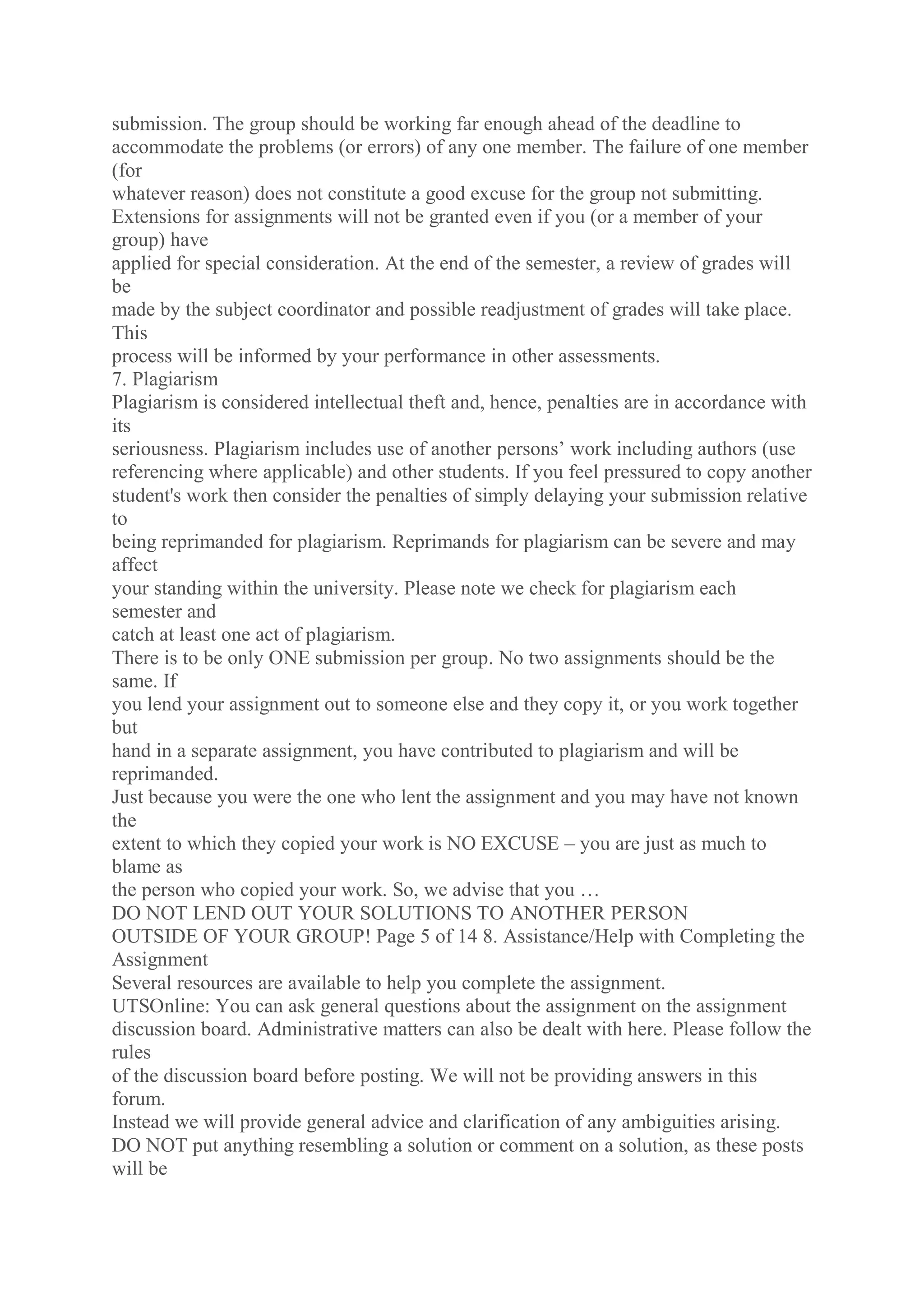 submission. The group should be working far enough ahead of the deadline to
accommodate the problems (or errors) of any one member. The failure of one member
(for
whatever reason) does not constitute a good excuse for the group not submitting.
Extensions for assignments will not be granted even if you (or a member of your
group) have
applied for special consideration. At the end of the semester, a review of grades will
be
made by the subject coordinator and possible readjustment of grades will take place.
This
process will be informed by your performance in other assessments.
7. Plagiarism
Plagiarism is considered intellectual theft and, hence, penalties are in accordance with
its
seriousness. Plagiarism includes use of another persons’ work including authors (use
referencing where applicable) and other students. If you feel pressured to copy another
student's work then consider the penalties of simply delaying your submission relative
to
being reprimanded for plagiarism. Reprimands for plagiarism can be severe and may
affect
your standing within the university. Please note we check for plagiarism each
semester and
catch at least one act of plagiarism.
There is to be only ONE submission per group. No two assignments should be the
same. If
you lend your assignment out to someone else and they copy it, or you work together
but
hand in a separate assignment, you have contributed to plagiarism and will be
reprimanded.
Just because you were the one who lent the assignment and you may have not known
the
extent to which they copied your work is NO EXCUSE – you are just as much to
blame as
the person who copied your work. So, we advise that you …
DO NOT LEND OUT YOUR SOLUTIONS TO ANOTHER PERSON
OUTSIDE OF YOUR GROUP! Page 5 of 14 8. Assistance/Help with Completing the
Assignment
Several resources are available to help you complete the assignment.
UTSOnline: You can ask general questions about the assignment on the assignment
discussion board. Administrative matters can also be dealt with here. Please follow the
rules
of the discussion board before posting. We will not be providing answers in this
forum.
Instead we will provide general advice and clarification of any ambiguities arising.
DO NOT put anything resembling a solution or comment on a solution, as these posts
will be
 