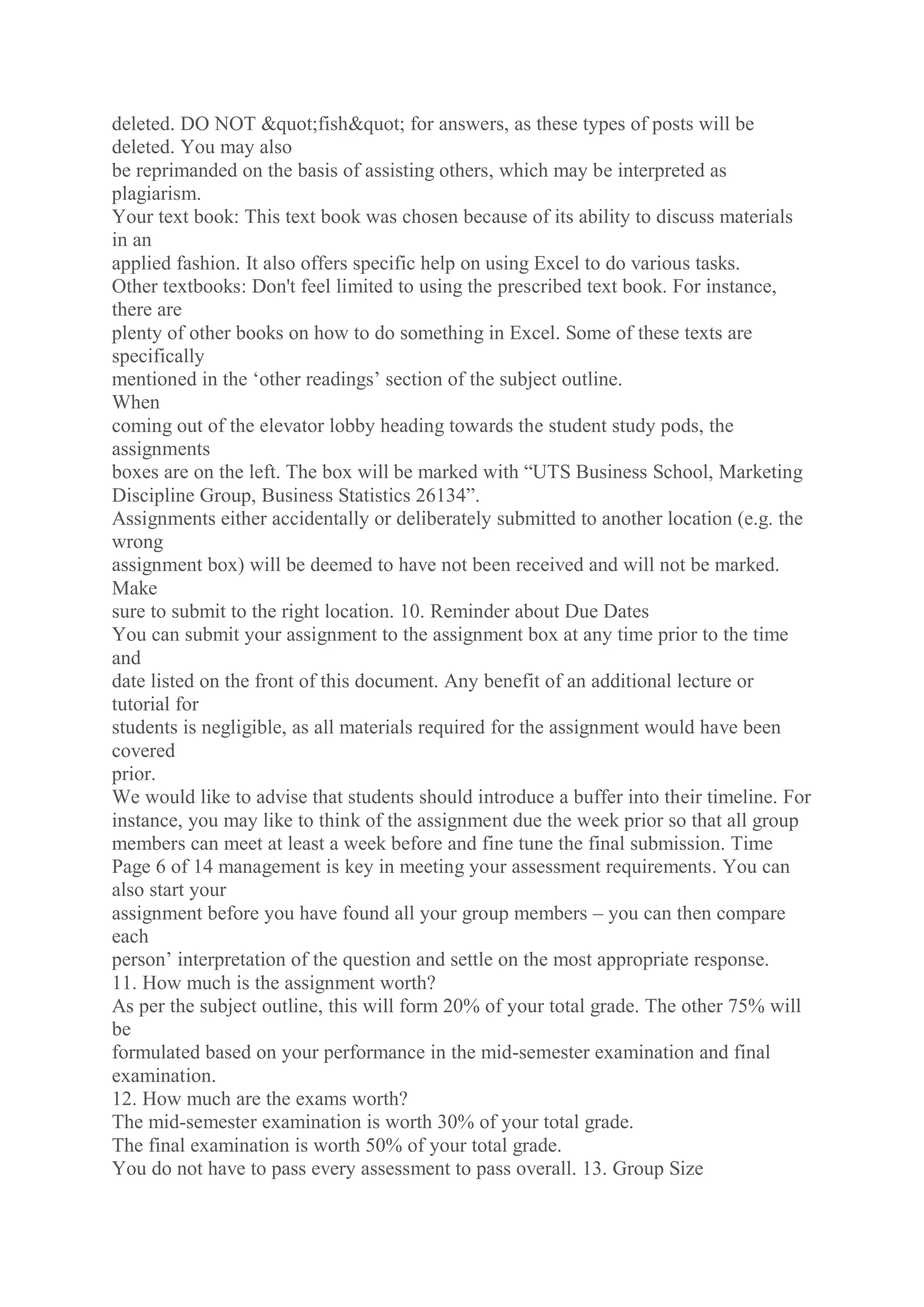 deleted. DO NOT "fish" for answers, as these types of posts will be
deleted. You may also
be reprimanded on the basis of assisting others, which may be interpreted as
plagiarism.
Your text book: This text book was chosen because of its ability to discuss materials
in an
applied fashion. It also offers specific help on using Excel to do various tasks.
Other textbooks: Don't feel limited to using the prescribed text book. For instance,
there are
plenty of other books on how to do something in Excel. Some of these texts are
specifically
mentioned in the ‘other readings’ section of the subject outline.
When
coming out of the elevator lobby heading towards the student study pods, the
assignments
boxes are on the left. The box will be marked with “UTS Business School, Marketing
Discipline Group, Business Statistics 26134”.
Assignments either accidentally or deliberately submitted to another location (e.g. the
wrong
assignment box) will be deemed to have not been received and will not be marked.
Make
sure to submit to the right location. 10. Reminder about Due Dates
You can submit your assignment to the assignment box at any time prior to the time
and
date listed on the front of this document. Any benefit of an additional lecture or
tutorial for
students is negligible, as all materials required for the assignment would have been
covered
prior.
We would like to advise that students should introduce a buffer into their timeline. For
instance, you may like to think of the assignment due the week prior so that all group
members can meet at least a week before and fine tune the final submission. Time
Page 6 of 14 management is key in meeting your assessment requirements. You can
also start your
assignment before you have found all your group members – you can then compare
each
person’ interpretation of the question and settle on the most appropriate response.
11. How much is the assignment worth?
As per the subject outline, this will form 20% of your total grade. The other 75% will
be
formulated based on your performance in the mid-semester examination and final
examination.
12. How much are the exams worth?
The mid-semester examination is worth 30% of your total grade.
The final examination is worth 50% of your total grade.
You do not have to pass every assessment to pass overall. 13. Group Size
 