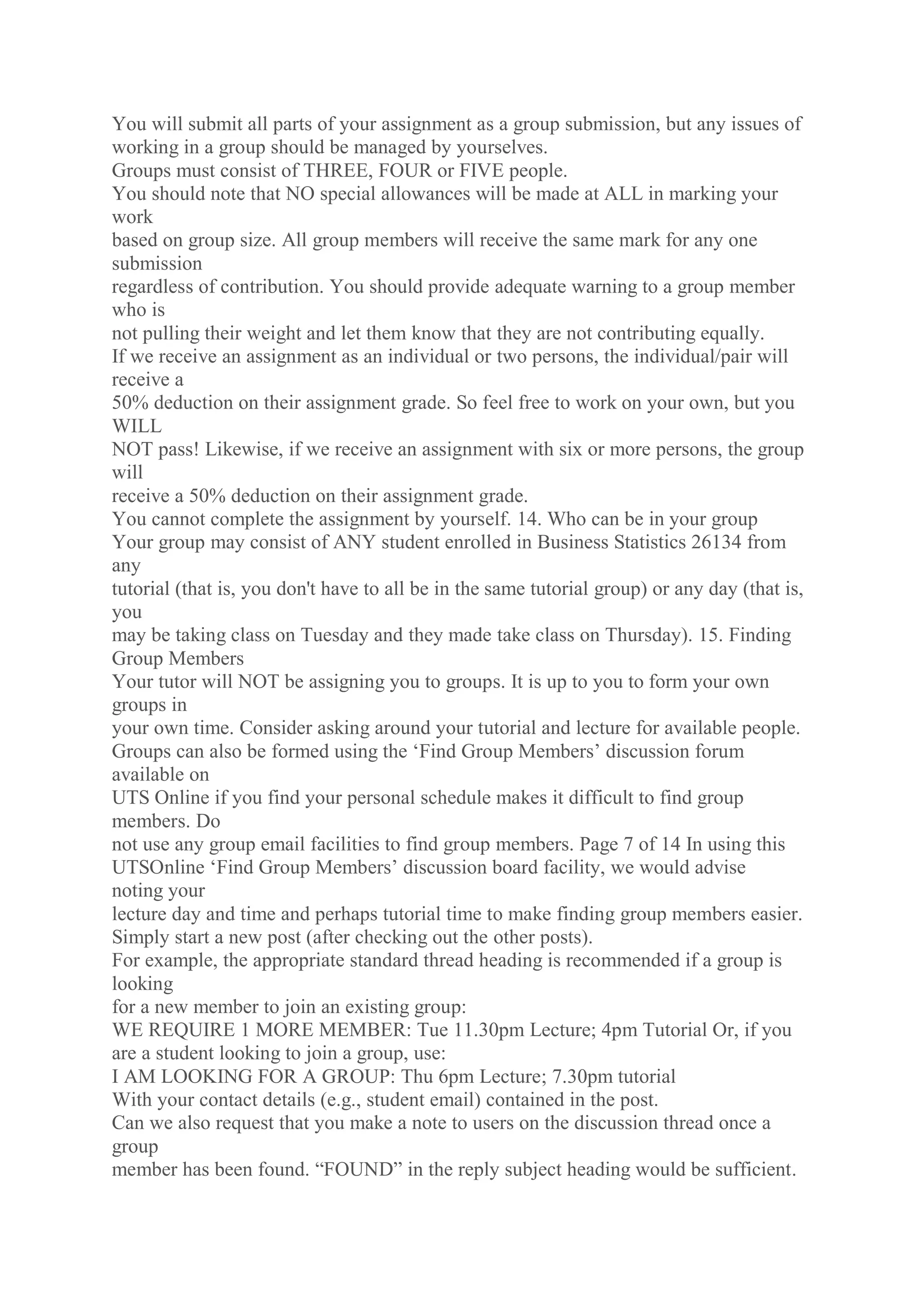 You will submit all parts of your assignment as a group submission, but any issues of
working in a group should be managed by yourselves.
Groups must consist of THREE, FOUR or FIVE people.
You should note that NO special allowances will be made at ALL in marking your
work
based on group size. All group members will receive the same mark for any one
submission
regardless of contribution. You should provide adequate warning to a group member
who is
not pulling their weight and let them know that they are not contributing equally.
If we receive an assignment as an individual or two persons, the individual/pair will
receive a
50% deduction on their assignment grade. So feel free to work on your own, but you
WILL
NOT pass! Likewise, if we receive an assignment with six or more persons, the group
will
receive a 50% deduction on their assignment grade.
You cannot complete the assignment by yourself. 14. Who can be in your group
Your group may consist of ANY student enrolled in Business Statistics 26134 from
any
tutorial (that is, you don't have to all be in the same tutorial group) or any day (that is,
you
may be taking class on Tuesday and they made take class on Thursday). 15. Finding
Group Members
Your tutor will NOT be assigning you to groups. It is up to you to form your own
groups in
your own time. Consider asking around your tutorial and lecture for available people.
Groups can also be formed using the ‘Find Group Members’ discussion forum
available on
UTS Online if you find your personal schedule makes it difficult to find group
members. Do
not use any group email facilities to find group members. Page 7 of 14 In using this
UTSOnline ‘Find Group Members’ discussion board facility, we would advise
noting your
lecture day and time and perhaps tutorial time to make finding group members easier.
Simply start a new post (after checking out the other posts).
For example, the appropriate standard thread heading is recommended if a group is
looking
for a new member to join an existing group:
WE REQUIRE 1 MORE MEMBER: Tue 11.30pm Lecture; 4pm Tutorial Or, if you
are a student looking to join a group, use:
I AM LOOKING FOR A GROUP: Thu 6pm Lecture; 7.30pm tutorial
With your contact details (e.g., student email) contained in the post.
Can we also request that you make a note to users on the discussion thread once a
group
member has been found. “FOUND” in the reply subject heading would be sufficient.
 