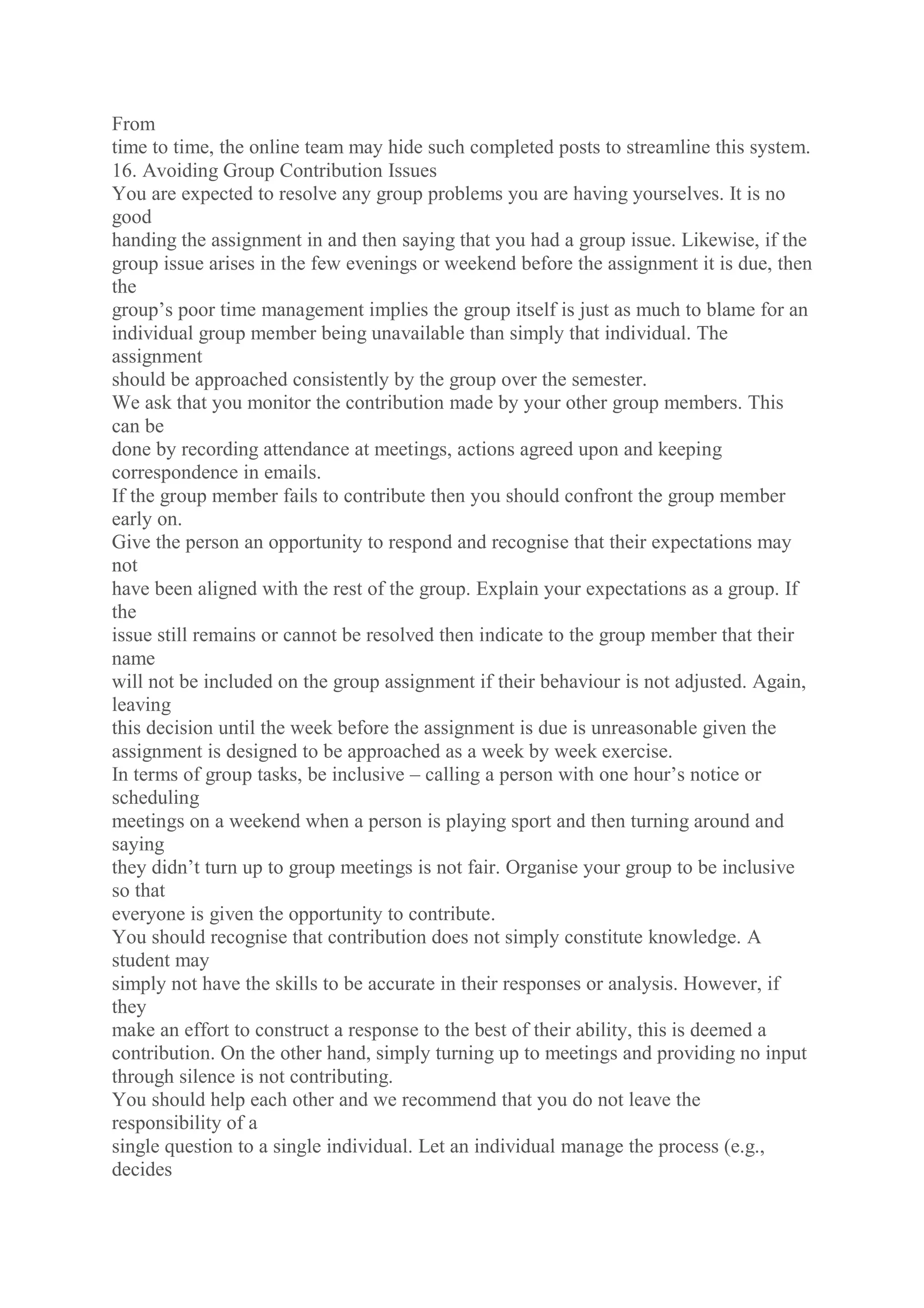 From
time to time, the online team may hide such completed posts to streamline this system.
16. Avoiding Group Contribution Issues
You are expected to resolve any group problems you are having yourselves. It is no
good
handing the assignment in and then saying that you had a group issue. Likewise, if the
group issue arises in the few evenings or weekend before the assignment it is due, then
the
group’s poor time management implies the group itself is just as much to blame for an
individual group member being unavailable than simply that individual. The
assignment
should be approached consistently by the group over the semester.
We ask that you monitor the contribution made by your other group members. This
can be
done by recording attendance at meetings, actions agreed upon and keeping
correspondence in emails.
If the group member fails to contribute then you should confront the group member
early on.
Give the person an opportunity to respond and recognise that their expectations may
not
have been aligned with the rest of the group. Explain your expectations as a group. If
the
issue still remains or cannot be resolved then indicate to the group member that their
name
will not be included on the group assignment if their behaviour is not adjusted. Again,
leaving
this decision until the week before the assignment is due is unreasonable given the
assignment is designed to be approached as a week by week exercise.
In terms of group tasks, be inclusive – calling a person with one hour’s notice or
scheduling
meetings on a weekend when a person is playing sport and then turning around and
saying
they didn’t turn up to group meetings is not fair. Organise your group to be inclusive
so that
everyone is given the opportunity to contribute.
You should recognise that contribution does not simply constitute knowledge. A
student may
simply not have the skills to be accurate in their responses or analysis. However, if
they
make an effort to construct a response to the best of their ability, this is deemed a
contribution. On the other hand, simply turning up to meetings and providing no input
through silence is not contributing.
You should help each other and we recommend that you do not leave the
responsibility of a
single question to a single individual. Let an individual manage the process (e.g.,
decides
 