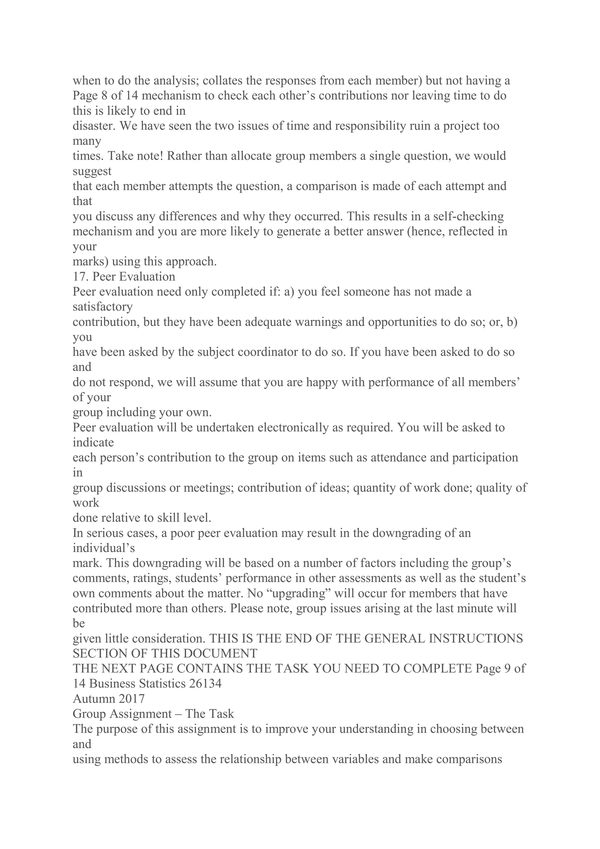 when to do the analysis; collates the responses from each member) but not having a
Page 8 of 14 mechanism to check each other’s contributions nor leaving time to do
this is likely to end in
disaster. We have seen the two issues of time and responsibility ruin a project too
many
times. Take note! Rather than allocate group members a single question, we would
suggest
that each member attempts the question, a comparison is made of each attempt and
that
you discuss any differences and why they occurred. This results in a self-checking
mechanism and you are more likely to generate a better answer (hence, reflected in
your
marks) using this approach.
17. Peer Evaluation
Peer evaluation need only completed if: a) you feel someone has not made a
satisfactory
contribution, but they have been adequate warnings and opportunities to do so; or, b)
you
have been asked by the subject coordinator to do so. If you have been asked to do so
and
do not respond, we will assume that you are happy with performance of all members’
of your
group including your own.
Peer evaluation will be undertaken electronically as required. You will be asked to
indicate
each person’s contribution to the group on items such as attendance and participation
in
group discussions or meetings; contribution of ideas; quantity of work done; quality of
work
done relative to skill level.
In serious cases, a poor peer evaluation may result in the downgrading of an
individual’s
mark. This downgrading will be based on a number of factors including the group’s
comments, ratings, students’ performance in other assessments as well as the student’s
own comments about the matter. No “upgrading” will occur for members that have
contributed more than others. Please note, group issues arising at the last minute will
be
given little consideration. THIS IS THE END OF THE GENERAL INSTRUCTIONS
SECTION OF THIS DOCUMENT
THE NEXT PAGE CONTAINS THE TASK YOU NEED TO COMPLETE Page 9 of
14 Business Statistics 26134
Autumn 2017
Group Assignment – The Task
The purpose of this assignment is to improve your understanding in choosing between
and
using methods to assess the relationship between variables and make comparisons
 