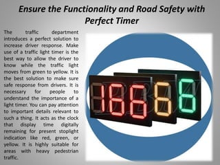 Ensure the Functionality and Road Safety with
Perfect Timer
The traffic department
introduces a perfect solution to
increase driver response. Make
use of a traffic light timer is the
best way to allow the driver to
know while the traffic light
moves from green to yellow. It is
the best solution to make sure
safe response from drivers. It is
necessary for people to
understand the importance of a
light timer. You can pay attention
to important details relevant to
such a thing. It acts as the clock
that display time digitally
remaining for present stoplight
indication like red, green, or
yellow. It is highly suitable for
areas with heavy pedestrian
traffic.
 