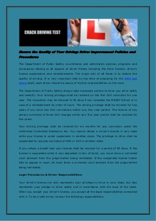 Ensure the Quality of Your Driving: Driver Improvement Policies and
Procedures
The Department of Public Safety co-ordinates and administers policies, programs and
procedures relating to all aspects of driver fitness including the Point System, driver’s
licence suspensions and reinstatements. The major aim of all these is to endure the
quality of driving. It is very important that by the time of preparing for the DMV test
online itself, each driver should be aware of his/her responsibilities on the road.
The Department of Public Safety always take necessary actions to force you drive safely
and lawfully. Your driving privilege shall be revoked on the first DUI conviction for one
year. The revocation may be reduced to 90 days if you complete the MASEP School or in
case of a reinstatement by order of court. The driving privilege shall be revoked for two
years if you have two DUI convictions within any five year period. The license of any
person convicted of three DUI charges within any five year period shall be revoked for
five years.
Your driving privilege shall be revoked for six months for any conviction under the
Uniformed Controlled Substance Act. You cannot obtain a driver’s license in any state
while your license is under suspension in another state. The privilege to drive shall be
suspended for anyone convicted of DWI or DUI in another state.
If you refuse a breath test your license shall be revoked for a period of 90 days. If the
license is suspended while it was deposited in lieu of bond, you must show a corrected
court abstract from the judge before being reinstated. If the suspended license holder
fails to appear in court, he must show a corrected court abstract from the judge before
being reinstated.
Legal Procedures & Driver Responsibilities:
Your driver's license not only represents your privilege to drive in your state, but also
represents your pledge to drive safely and in accordance with the laws of the state.
When you accept your driver’s license, you accept all the legal responsibilities connected
with it. To be a safe driver, honour the following responsibilities:
 