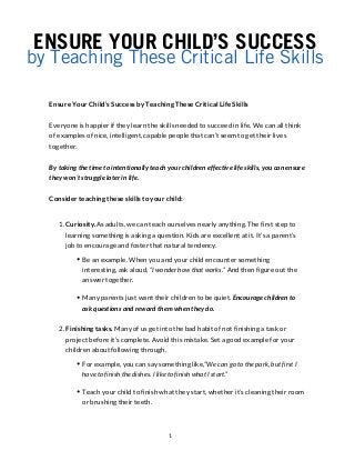 ENSURE YOUR CHILD’S SUCCESS
by Teaching These Critical Life Skills
Ensure Your Child’s Success by Teaching These Critical Life Skills
Everyone is happier if they learn the skills needed to succeed in life. We can all think
of examples of nice, intelligent, capable people that can’t seem to get their lives
together.
By taking the time to intentionally teach your children effective life skills, you can ensure
they won’t struggle later in life.
Consider teaching these skills to your child:
1. Curiosity.As adults, we can teach ourselves nearly anything. The first step to
learning something is asking a question. Kids are excellent at it. It’s a parent’s
job to encourage and foster that natural tendency.
Be an example. When you and your child encounter something
interesting, ask aloud, “I wonder how that works.” And then figure out the
answer together.
Many parents just want their children to be quiet. Encourage children to
ask questions and reward them when they do.
2. Finishing tasks. Many of us get into the bad habit of not finishing a task or
project before it’s complete. Avoid this mistake. Set a good example for your
children about following through.
For example, you can say something like,“We can go to the park, but first I
have to finish the dishes. I like to finish what I start.”
Teach your child to finish what they start, whether it’s cleaning their room
or brushing their teeth.
1
 