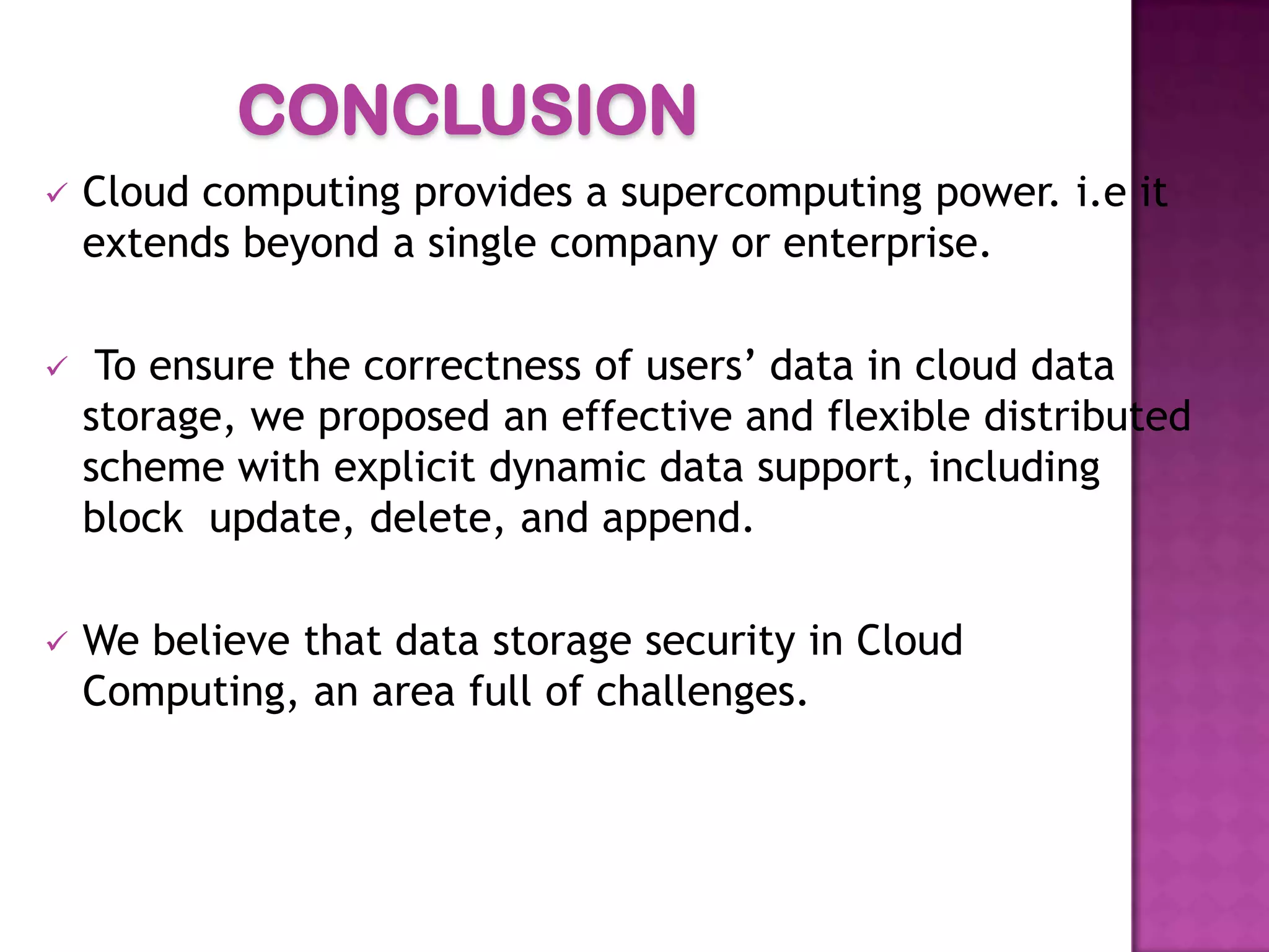 CONCLUSION
 Cloud computing provides a supercomputing power. i.e it
extends beyond a single company or enterprise.
 To ensure the correctness of users’ data in cloud data
storage, we proposed an effective and flexible distributed
scheme with explicit dynamic data support, including
block update, delete, and append.
 We believe that data storage security in Cloud
Computing, an area full of challenges.
 