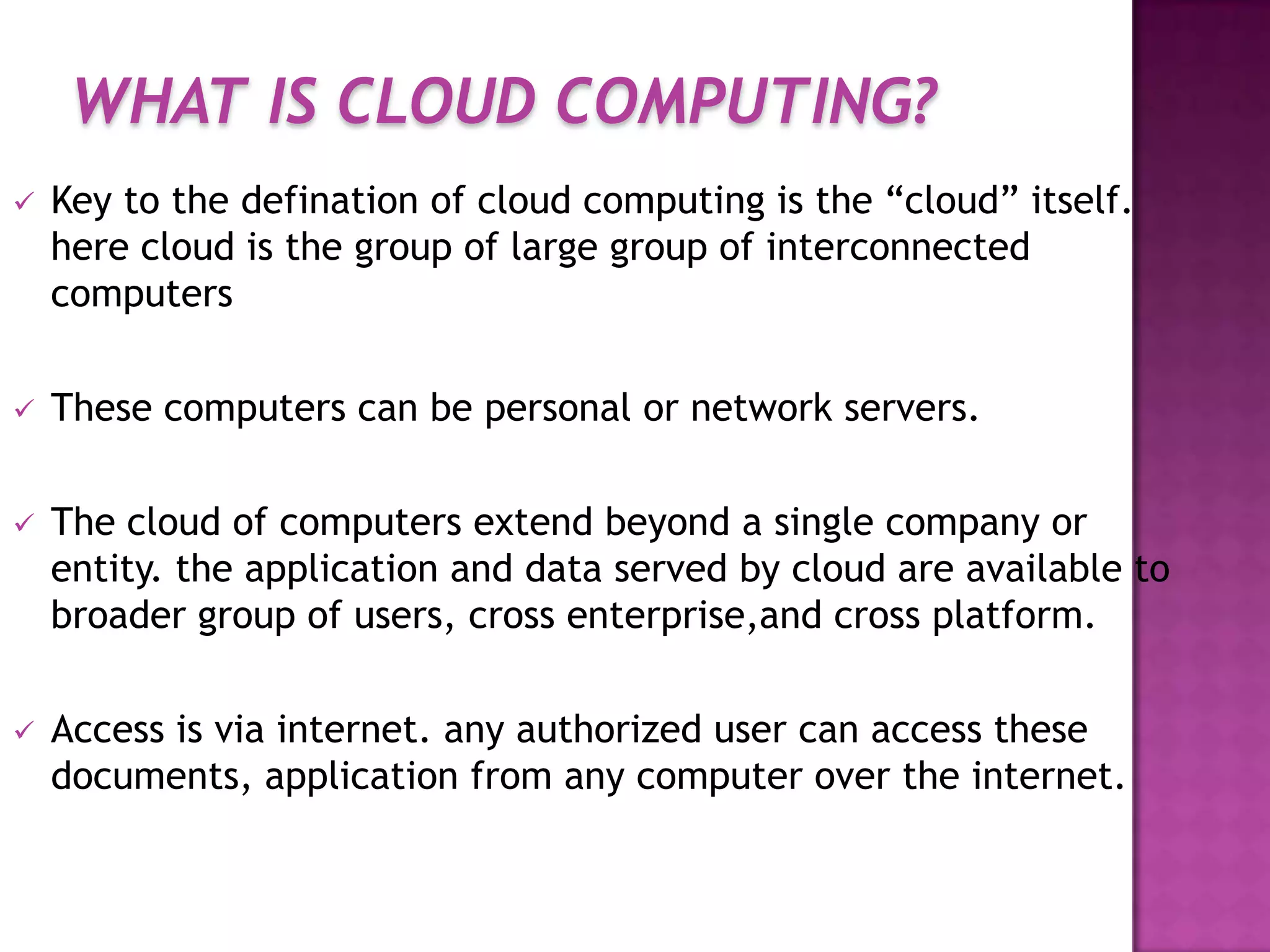 WHAT IS CLOUD COMPUTING?
 Key to the defination of cloud computing is the “cloud” itself.
here cloud is the group of large group of interconnected
computers
 These computers can be personal or network servers.
 The cloud of computers extend beyond a single company or
entity. the application and data served by cloud are available to
broader group of users, cross enterprise,and cross platform.
 Access is via internet. any authorized user can access these
documents, application from any computer over the internet.
 