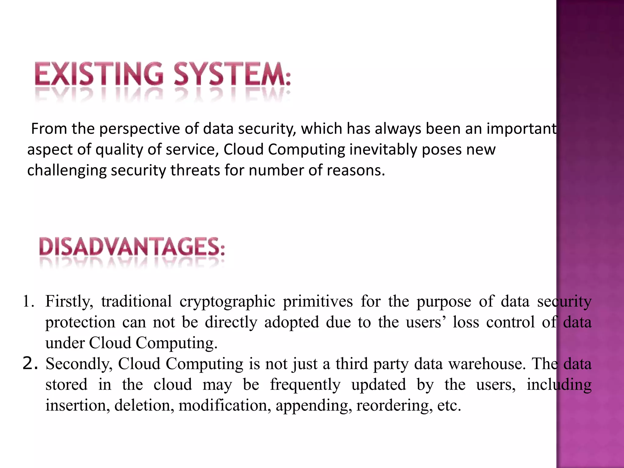 From the perspective of data security, which has always been an important
aspect of quality of service, Cloud Computing inevitably poses new
challenging security threats for number of reasons.
1. Firstly, traditional cryptographic primitives for the purpose of data security
protection can not be directly adopted due to the users’ loss control of data
under Cloud Computing.
2. Secondly, Cloud Computing is not just a third party data warehouse. The data
stored in the cloud may be frequently updated by the users, including
insertion, deletion, modification, appending, reordering, etc.
 
