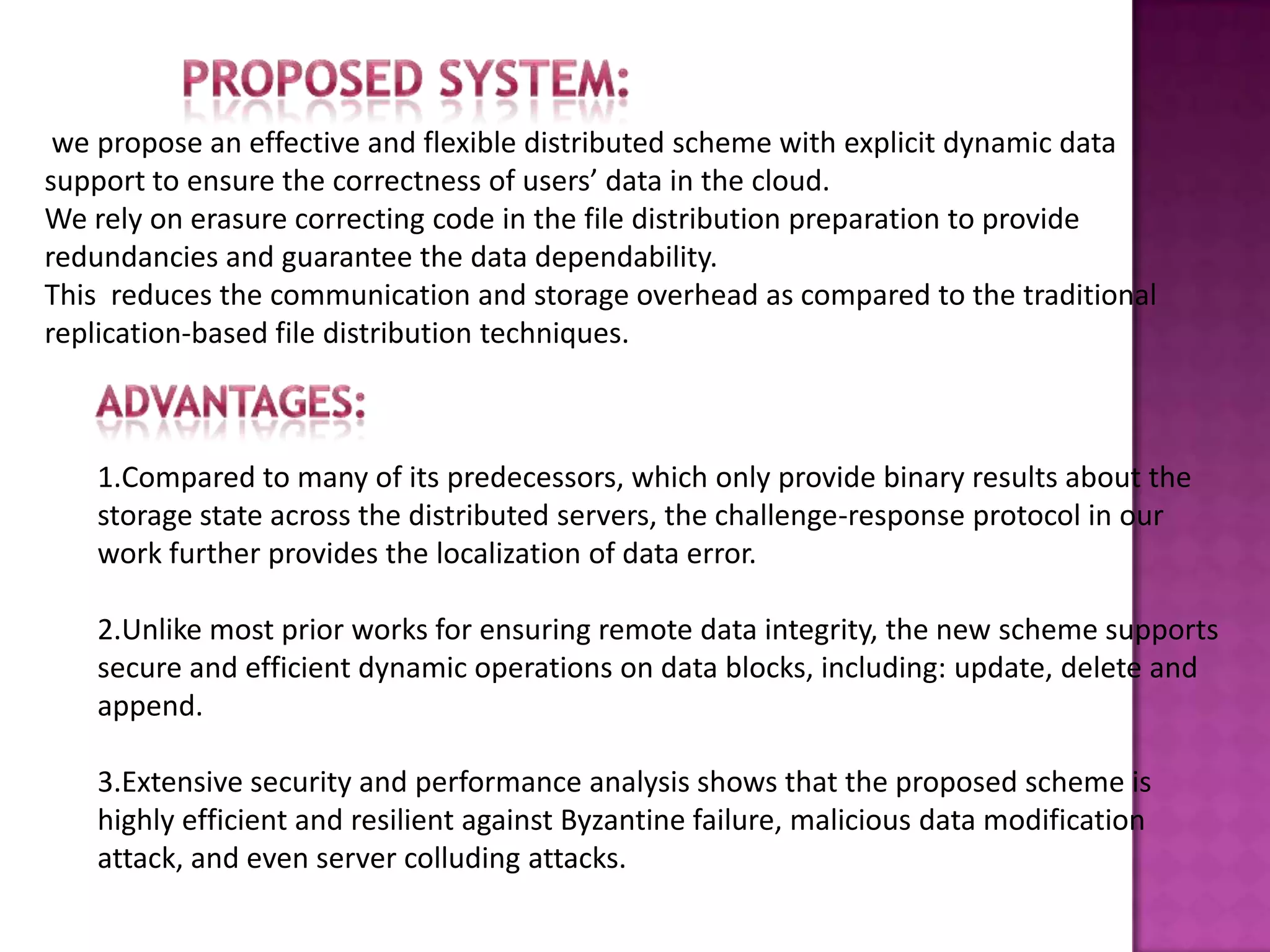 we propose an effective and flexible distributed scheme with explicit dynamic data
support to ensure the correctness of users’ data in the cloud.
We rely on erasure correcting code in the file distribution preparation to provide
redundancies and guarantee the data dependability.
This reduces the communication and storage overhead as compared to the traditional
replication-based file distribution techniques.
1.Compared to many of its predecessors, which only provide binary results about the
storage state across the distributed servers, the challenge-response protocol in our
work further provides the localization of data error.
2.Unlike most prior works for ensuring remote data integrity, the new scheme supports
secure and efficient dynamic operations on data blocks, including: update, delete and
append.
3.Extensive security and performance analysis shows that the proposed scheme is
highly efficient and resilient against Byzantine failure, malicious data modification
attack, and even server colluding attacks.
 