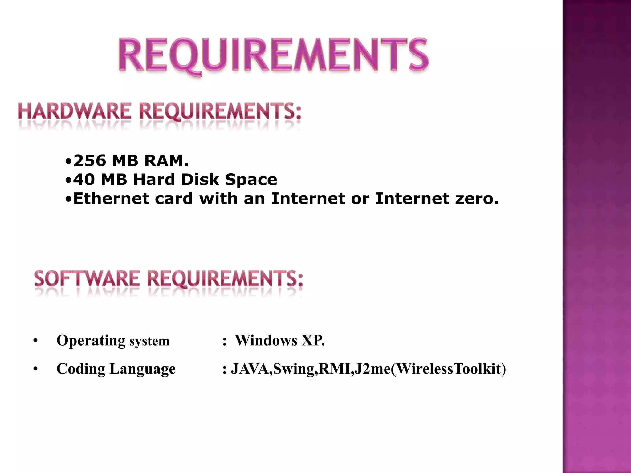 •256 MB RAM.
•40 MB Hard Disk Space
•Ethernet card with an Internet or Internet zero.
• Operating system : Windows XP.
• Coding Language : JAVA,Swing,RMI,J2me(WirelessToolkit)
 