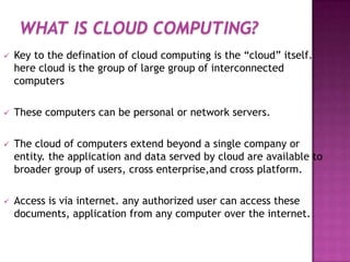 WHAT IS CLOUD COMPUTING?
 Key to the defination of cloud computing is the “cloud” itself.
here cloud is the group of large group of interconnected
computers
 These computers can be personal or network servers.
 The cloud of computers extend beyond a single company or
entity. the application and data served by cloud are available to
broader group of users, cross enterprise,and cross platform.
 Access is via internet. any authorized user can access these
documents, application from any computer over the internet.
 