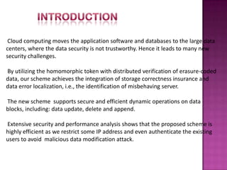 Cloud computing moves the application software and databases to the large data
centers, where the data security is not trustworthy. Hence it leads to many new
security challenges.
By utilizing the homomorphic token with distributed verification of erasure-coded
data, our scheme achieves the integration of storage correctness insurance and
data error localization, i.e., the identification of misbehaving server.
The new scheme supports secure and efficient dynamic operations on data
blocks, including: data update, delete and append.
Extensive security and performance analysis shows that the proposed scheme is
highly efficient as we restrict some IP address and even authenticate the existing
users to avoid malicious data modification attack.
 