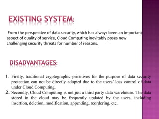 From the perspective of data security, which has always been an important
aspect of quality of service, Cloud Computing inevitably poses new
challenging security threats for number of reasons.
1. Firstly, traditional cryptographic primitives for the purpose of data security
protection can not be directly adopted due to the users’ loss control of data
under Cloud Computing.
2. Secondly, Cloud Computing is not just a third party data warehouse. The data
stored in the cloud may be frequently updated by the users, including
insertion, deletion, modification, appending, reordering, etc.
 