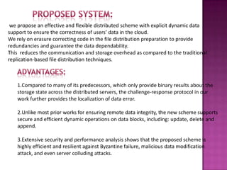 we propose an effective and flexible distributed scheme with explicit dynamic data
support to ensure the correctness of users’ data in the cloud.
We rely on erasure correcting code in the file distribution preparation to provide
redundancies and guarantee the data dependability.
This reduces the communication and storage overhead as compared to the traditional
replication-based file distribution techniques.
1.Compared to many of its predecessors, which only provide binary results about the
storage state across the distributed servers, the challenge-response protocol in our
work further provides the localization of data error.
2.Unlike most prior works for ensuring remote data integrity, the new scheme supports
secure and efficient dynamic operations on data blocks, including: update, delete and
append.
3.Extensive security and performance analysis shows that the proposed scheme is
highly efficient and resilient against Byzantine failure, malicious data modification
attack, and even server colluding attacks.
 