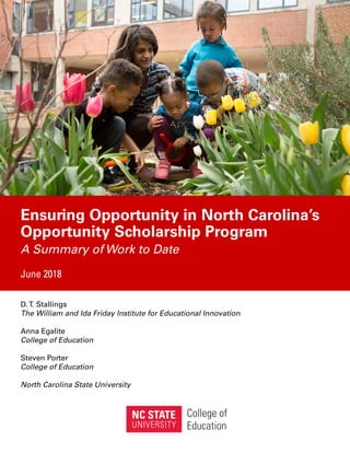 Ensuring Opportunity in North Carolina’s
Opportunity Scholarship Program
A Summary of Work to Date
June 2018
D.T. Stallings
The William and Ida Friday Institute for Educational Innovation
Anna Egalite
College of Education
Steven Porter
College of Education
North Carolina State University
 