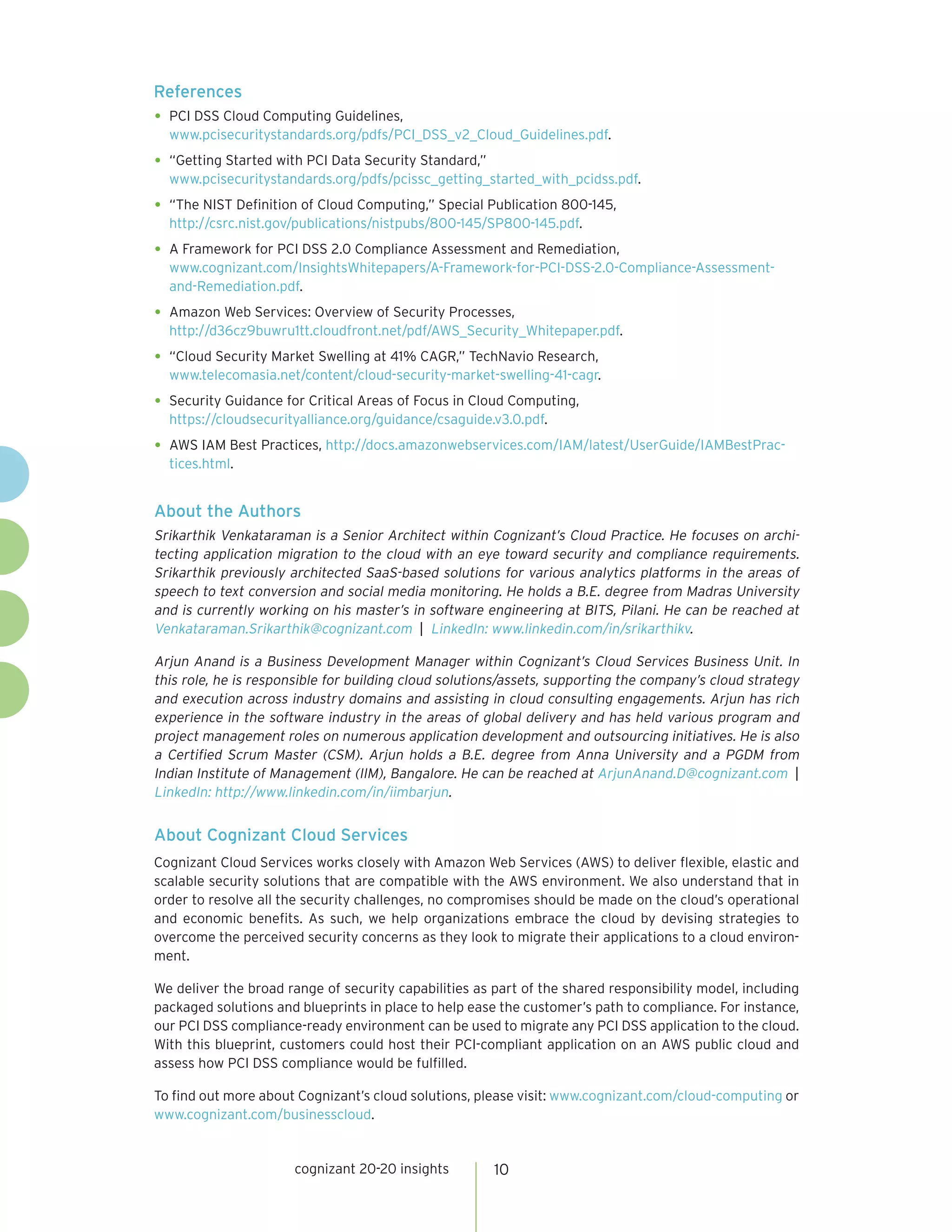 cognizant 20-20 insights 
10 
References 
• 
PCI DSS Cloud Computing Guidelines, 
www.pcisecuritystandards.org/pdfs/PCI_DSS_v2_Cloud_Guidelines.pdf. 
• 
“Getting Started with PCI Data Security Standard,” 
www.pcisecuritystandards.org/pdfs/pcissc_getting_started_with_pcidss.pdf. 
• 
“The NIST Definition of Cloud Computing,” Special Publication 800-145, 
http://csrc.nist.gov/publications/nistpubs/800-145/SP800-145.pdf. 
• 
A Framework for PCI DSS 2.0 Compliance Assessment and Remediation, 
www.cognizant.com/InsightsWhitepapers/A-Framework-for-PCI-DSS-2.0-Compliance-Assessment- and-Remediation.pdf. 
• 
Amazon Web Services: Overview of Security Processes, 
http://d36cz9buwru1tt.cloudfront.net/pdf/AWS_Security_Whitepaper.pdf. 
• 
“Cloud Security Market Swelling at 41% CAGR,” TechNavio Research, 
www.telecomasia.net/content/cloud-security-market-swelling-41-cagr. 
• 
Security Guidance for Critical Areas of Focus in Cloud Computing, 
https://cloudsecurityalliance.org/guidance/csaguide.v3.0.pdf. 
• 
AWS IAM Best Practices, http://docs.amazonwebservices.com/IAM/latest/UserGuide/IAMBestPractices. html. 
About the Authors 
Srikarthik Venkataraman is a Senior Architect within Cognizant’s Cloud Practice. He focuses on archi tecting application migration to the cloud with an eye toward security and compliance requirements. Srikarthik previously architected SaaS-based solutions for various analytics platforms in the areas of speech to text conversion and social media monitoring. He holds a B.E. degree from Madras University and is currently working on his master’s in software engineering at BITS, Pilani. He can be reached at Venkataraman.Srikarthik@cognizant.com | LinkedIn: www.linkedin.com/in/srikarthikv. 
Arjun Anand is a Business Development Manager within Cognizant’s Cloud Services Business Unit. In this role, he is responsible for building cloud solutions/assets, supporting the company’s cloud strategy and execution across industry domains and assisting in cloud consulting engagements. Arjun has rich experience in the software industry in the areas of global delivery and has held various program and project management roles on numerous application development and outsourcing initiatives. He is also a Certified Scrum Master (CSM). Arjun holds a B.E. degree from Anna University and a PGDM from Indian Institute of Management (IIM), Bangalore. He can be reached at ArjunAnand.D@cognizant.com | LinkedIn: http://www.linkedin.com/in/iimbarjun. 
About Cognizant Cloud Services 
Cognizant Cloud Services works closely with Amazon Web Services (AWS) to deliver flexible, elastic and scalable security solutions that are compatible with the AWS environment. We also understand that in order to resolve all the security challenges, no compromises should be made on the cloud’s operational and economic benefits. As such, we help organizations embrace the cloud by devising strategies to overcome the perceived security concerns as they look to migrate their applications to a cloud environment. 
We deliver the broad range of security capabilities as part of the shared responsibility model, including packaged solutions and blueprints in place to help ease the customer’s path to compliance. For instance, our PCI DSS compliance-ready environment can be used to migrate any PCI DSS application to the cloud. With this blueprint, customers could host their PCI-compliant application on an AWS public cloud and assess how PCI DSS compliance would be fulfilled. 
To find out more about Cognizant’s cloud solutions, please visit: www.cognizant.com/cloud-computing or www.cognizant.com/businesscloud.  