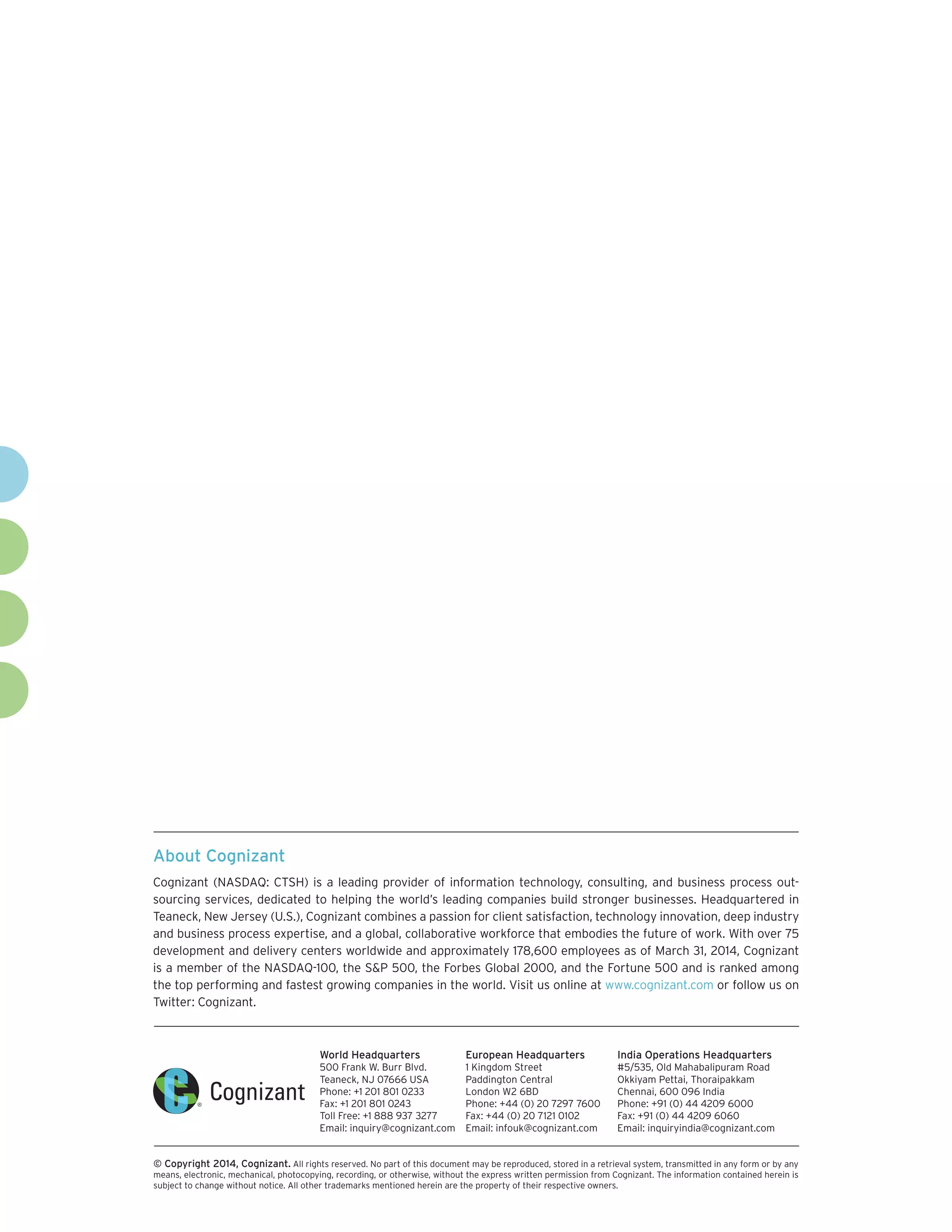 About Cognizant 
Cognizant (NASDAQ: CTSH) is a leading provider of information technology, consulting, and business process outsourcing services, dedicated to helping the world’s leading companies build stronger businesses. Headquartered in Teaneck, New Jersey (U.S.), Cognizant combines a passion for client satisfaction, technology innovation, deep industry and business process expertise, and a global, collaborative workforce that embodies the future of work. With over 75 development and delivery centers worldwide and approximately 178,600 employees as of March 31, 2014, Cognizant is a member of the NASDAQ-100, the S&P 500, the Forbes Global 2000, and the Fortune 500 and is ranked among the top performing and fastest growing companies in the world. Visit us online at www.cognizant.com or follow us on Twitter: Cognizant. 
World Headquarters 
500 Frank W. Burr Blvd. 
Teaneck, NJ 07666 USA 
Phone: +1 201 801 0233 
Fax: +1 201 801 0243 
Toll Free: +1 888 937 3277 
Email: inquiry@cognizant.com 
European Headquarters 
1 Kingdom Street 
Paddington Central 
London W2 6BD 
Phone: +44 (0) 20 7297 7600 
Fax: +44 (0) 20 7121 0102 
Email: infouk@cognizant.com 
India Operations Headquarters 
#5/535, Old Mahabalipuram Road 
Okkiyam Pettai, Thoraipakkam 
Chennai, 600 096 India 
Phone: +91 (0) 44 4209 6000 
Fax: +91 (0) 44 4209 6060 
Email: inquiryindia@cognizant.com 
 
© C 
opyright 2014, Cognizant. All rights reserved. No part of this document may be reproduced, stored in a retrieval system, transmitted in any form or by any means, electronic, mechanical, photocopying, recording, or otherwise, without the express written permission from Cognizant. The information contained herein is subject to change without notice. All other trademarks mentioned herein are the property of their respective owners. 