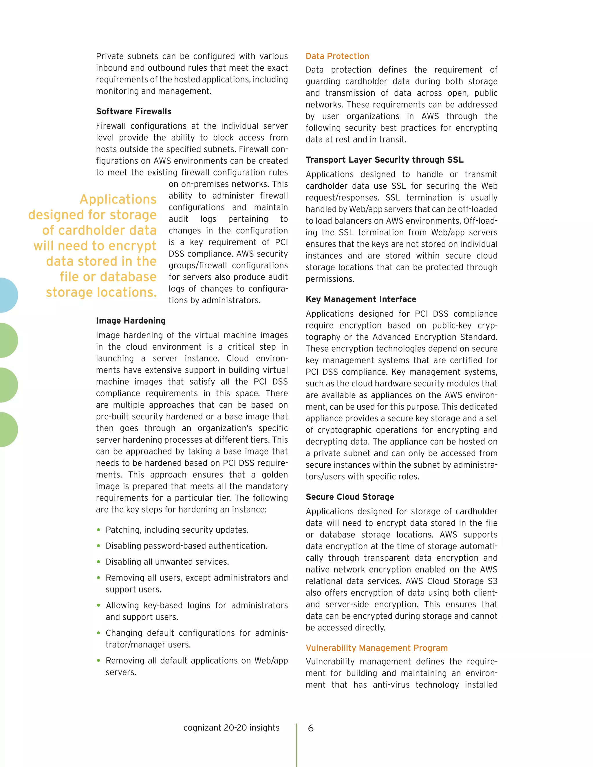 cognizant 20-20 insights 
6 
Private subnets can be configured with various inbound and outbound rules that meet the exact requirements of the hosted applications, including monitoring and management. 
Software Firewalls 
Firewall configurations at the individual server level provide the ability to block access from hosts outside the specified subnets. Firewall configurations on AWS environments can be created to meet the existing firewall configuration rules on on-premises networks. This ability to administer firewall configurations and maintain audit logs pertaining to changes in the configuration is a key requirement of PCI DSS compliance. AWS security groups/firewall configurations for servers also produce audit logs of changes to configurations by administrators. 
Image Hardening 
Image hardening of the virtual machine images in the cloud environment is a critical step in launching a server instance. Cloud environments have extensive support in building virtual machine images that satisfy all the PCI DSS compliance requirements in this space. There are multiple approaches that can be based on pre-built security hardened or a base image that then goes through an organization’s specific server hardening processes at different tiers. This can be approached by taking a base image that needs to be hardened based on PCI DSS requirements. This approach ensures that a golden image is prepared that meets all the mandatory requirements for a particular tier. The following are the key steps for hardening an instance: 
• 
Patching, including security updates. 
• 
Disabling password-based authentication. 
• 
Disabling all unwanted services. 
• 
Removing all users, except administrators and support users. 
• 
Allowing key-based logins for administrators and support users. 
• 
Changing default configurations for administrator/ manager users. 
• 
Removing all default applications on Web/app servers. 
Data Protection 
Data protection defines the requirement of guarding cardholder data during both storage and transmission of data across open, public networks. These requirements can be addressed by user organizations in AWS through the following security best practices for encrypting data at rest and in transit. 
Transport Layer Security through SSL 
Applications designed to handle or transmit cardholder data use SSL for securing the Web request/responses. SSL termination is usually handled by Web/app servers that can be off-loaded to load balancers on AWS environments. Off-loading the SSL termination from Web/app servers ensures that the keys are not stored on individual instances and are stored within secure cloud storage locations that can be protected through permissions. 
Key Management Interface 
Applications designed for PCI DSS compliance require encryption based on public-key cryptography or the Advanced Encryption Standard. These encryption technologies depend on secure key management systems that are certified for PCI DSS compliance. Key management systems, such as the cloud hardware security modules that are available as appliances on the AWS environment, can be used for this purpose. This dedicated appliance provides a secure key storage and a set of cryptographic operations for encrypting and decrypting data. The appliance can be hosted on a private subnet and can only be accessed from secure instances within the subnet by administrators/ users with specific roles. 
Secure Cloud Storage 
Applications designed for storage of cardholder data will need to encrypt data stored in the file or database storage locations. AWS supports data encryption at the time of storage automatically through transparent data encryption and native network encryption enabled on the AWS relational data services. AWS Cloud Storage S3 also offers encryption of data using both client- and server-side encryption. This ensures that data can be encrypted during storage and cannot be accessed directly. 
Vulnerability Management Program 
Vulnerability management defines the requirement for building and maintaining an environment that has anti-virus technology installed 
Applications designed for storage of cardholder data will need to encrypt data stored in the file or database storage locations.  