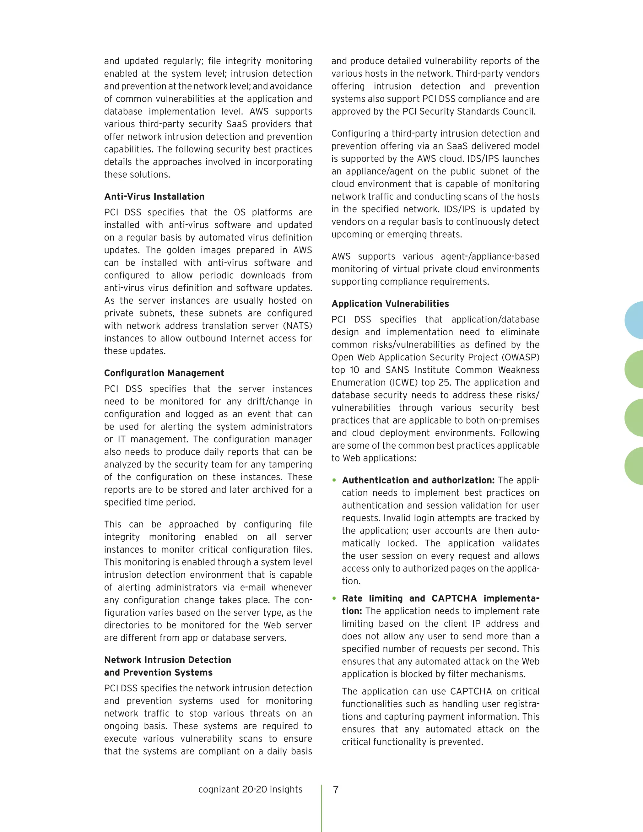 cognizant 20-20 insights 
7 
and updated regularly; file integrity monitoring enabled at the system level; intrusion detection and prevention at the network level; and avoidance of common vulnerabilities at the application and database implementation level. AWS supports various third-party security SaaS providers that offer network intrusion detection and prevention capabilities. The following security best practices details the approaches involved in incorporating these solutions. 
Anti-Virus Installation 
PCI DSS specifies that the OS platforms are installed with anti-virus software and updated on a regular basis by automated virus definition updates. The golden images prepared in AWS can be installed with anti-virus software and configured to allow periodic downloads from anti-virus virus definition and software updates. As the server instances are usually hosted on private subnets, these subnets are configured with network address translation server (NATS) instances to allow outbound Internet access for these updates. 
Configuration Management 
PCI DSS specifies that the server instances need to be monitored for any drift/change in configuration and logged as an event that can be used for alerting the system administrators or IT management. The configuration manager also needs to produce daily reports that can be analyzed by the security team for any tampering of the configuration on these instances. These reports are to be stored and later archived for a specified time period. 
This can be approached by configuring file integrity monitoring enabled on all server instances to monitor critical configuration files. This monitoring is enabled through a system level intrusion detection environment that is capable of alerting administrators via e-mail whenever any configuration change takes place. The configuration varies based on the server type, as the directories to be monitored for the Web server are different from app or database servers. 
Network Intrusion Detection 
and Prevention Systems 
PCI DSS specifies the network intrusion detection and prevention systems used for monitoring network traffic to stop various threats on an ongoing basis. These systems are required to execute various vulnerability scans to ensure that the systems are compliant on a daily basis and produce detailed vulnerability reports of the various hosts in the network. Third-party vendors offering intrusion detection and prevention systems also support PCI DSS compliance and are approved by the PCI Security Standards Council. 
Configuring a third-party intrusion detection and prevention offering via an SaaS delivered model is supported by the AWS cloud. IDS/IPS launches an appliance/agent on the public subnet of the cloud environment that is capable of monitoring network traffic and conducting scans of the hosts in the specified network. IDS/IPS is updated by vendors on a regular basis to continuously detect upcoming or emerging threats. 
AWS supports various agent-/appliance-based monitoring of virtual private cloud environments supporting compliance requirements. 
Application Vulnerabilities 
PCI DSS specifies that application/database design and implementation need to eliminate common risks/vulnerabilities as defined by the Open Web Application Security Project (OWASP) top 10 and SANS Institute Common Weakness Enumeration (ICWE) top 25. The application and database security needs to address these risks/ vulnerabilities through various security best practices that are applicable to both on-premises and cloud deployment environments. Following are some of the common best practices applicable to Web applications: 
• 
Authentication and authorization: The application needs to implement best practices on authentication and session validation for user requests. Invalid login attempts are tracked by the application; user accounts are then automatically locked. The application validates the user session on every request and allows access only to authorized pages on the application. 
• 
Rate limiting and CAPTCHA implementation: The application needs to implement rate limiting based on the client IP address and does not allow any user to send more than a specified number of requests per second. This ensures that any automated attack on the Web application is blocked by filter mechanisms. 
The application can use CAPTCHA on critical functionalities such as handling user registrations and capturing payment information. This ensures that any automated attack on the critical functionality is prevented.  