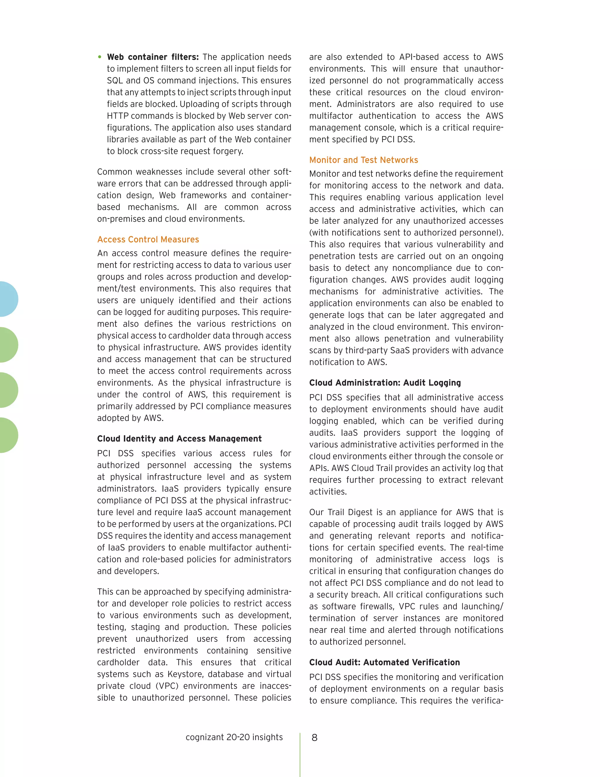 cognizant 20-20 insights 
8 
• 
Web container filters: The application needs to implement filters to screen all input fields for SQL and OS command injections. This ensures that any attempts to inject scripts through input fields are blocked. Uploading of scripts through HTTP commands is blocked by Web server configurations. The application also uses standard libraries available as part of the Web container to block cross-site request forgery. 
Common weaknesses include several other software errors that can be addressed through application design, Web frameworks and container- 
based mechanisms. All are common across 
on-premises and cloud environments. 
Access Control Measures 
An access control measure defines the requirement for restricting access to data to various user groups and roles across production and development/ test environments. This also requires that users are uniquely identified and their actions can be logged for auditing purposes. This requirement also defines the various restrictions on physical access to cardholder data through access to physical infrastructure. AWS provides identity and access management that can be structured to meet the access control requirements across environments. As the physical infrastructure is under the control of AWS, this requirement is primarily addressed by PCI compliance measures adopted by AWS. 
Cloud Identity and Access Management 
PCI DSS specifies various access rules for authorized personnel accessing the systems at physical infrastructure level and as system administrators. IaaS providers typically ensure compliance of PCI DSS at the physical infrastructure level and require IaaS account management to be performed by users at the organizations. PCI DSS requires the identity and access management of IaaS providers to enable multifactor authentication and role-based policies for administrators and developers. 
This can be approached by specifying administrator and developer role policies to restrict access to various environments such as development, testing, staging and production. These policies prevent unauthorized users from accessing restricted environments containing sensitive cardholder data. This ensures that critical systems such as Keystore, database and virtual private cloud (VPC) environments are inaccessible to unauthorized personnel. These policies are also extended to API-based access to AWS environments. This will ensure that unauthorized personnel do not programmatically access these critical resources on the cloud environment. Administrators are also required to use multifactor authentication to access the AWS management console, which is a critical requirement specified by PCI DSS. 
Monitor and Test Networks 
Monitor and test networks define the requirement for monitoring access to the network and data. This requires enabling various application level access and administrative activities, which can be later analyzed for any unauthorized accesses (with notifications sent to authorized personnel). This also requires that various vulnerability and penetration tests are carried out on an ongoing basis to detect any noncompliance due to configuration changes. AWS provides audit logging mechanisms for administrative activities. The application environments can also be enabled to generate logs that can be later aggregated and analyzed in the cloud environment. This environment also allows penetration and vulnerability scans by third-party SaaS providers with advance notification to AWS. 
Cloud Administration: Audit Logging 
PCI DSS specifies that all administrative access to deployment environments should have audit logging enabled, which can be verified during audits. IaaS providers support the logging of various administrative activities performed in the cloud environments either through the console or APIs. AWS Cloud Trail provides an activity log that requires further processing to extract relevant activities. 
Our Trail Digest is an appliance for AWS that is capable of processing audit trails logged by AWS and generating relevant reports and notifications for certain specified events. The real-time monitoring of administrative access logs is critical in ensuring that configuration changes do not affect PCI DSS compliance and do not lead to a security breach. All critical configurations such as software firewalls, VPC rules and launching/ termination of server instances are monitored near real time and alerted through notifications to authorized personnel. 
Cloud Audit: Automated Verification 
PCI DSS specifies the monitoring and verification of deployment environments on a regular basis to ensure compliance. This requires the verifica  