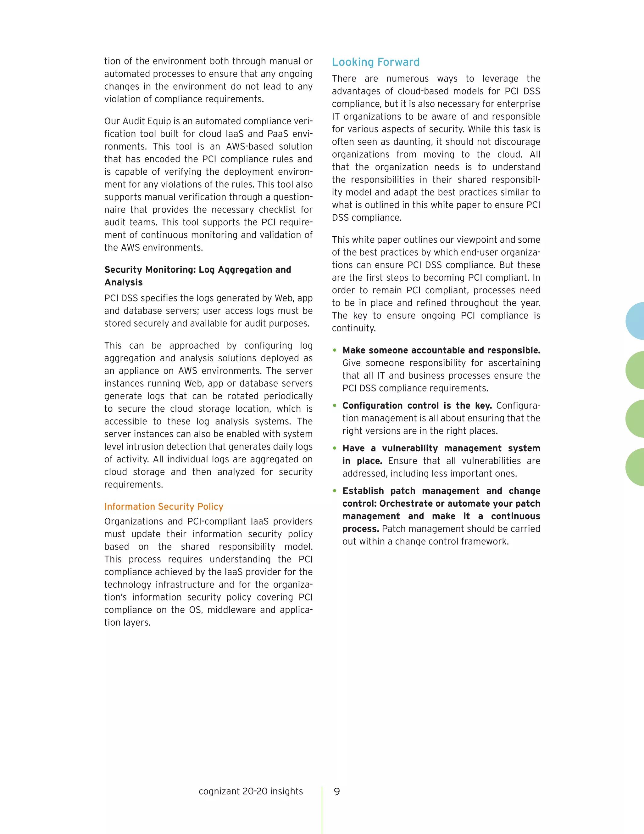 cognizant 20-20 insights 
9 
tion of the environment both through manual or automated processes to ensure that any ongoing changes in the environment do not lead to any violation of compliance requirements. 
Our Audit Equip is an automated compliance verification tool built for cloud IaaS and PaaS environments. This tool is an AWS-based solution that has encoded the PCI compliance rules and is capable of verifying the deployment environment for any violations of the rules. This tool also supports manual verification through a questionnaire that provides the necessary checklist for audit teams. This tool supports the PCI requirement of continuous monitoring and validation of the AWS environments. 
Security Monitoring: Log Aggregation and Analysis 
PCI DSS specifies the logs generated by Web, app and database servers; user access logs must be stored securely and available for audit purposes. 
This can be approached by configuring log aggregation and analysis solutions deployed as an appliance on AWS environments. The server instances running Web, app or database servers generate logs that can be rotated periodically to secure the cloud storage location, which is accessible to these log analysis systems. The server instances can also be enabled with system level intrusion detection that generates daily logs of activity. All individual logs are aggregated on cloud storage and then analyzed for security requirements. 
Information Security Policy 
Organizations and PCI-compliant IaaS providers must update their information security policy based on the shared responsibility model. This process requires understanding the PCI compliance achieved by the IaaS provider for the technology infrastructure and for the organization’s information security policy covering PCI compliance on the OS, middleware and application layers. 
Looking Forward 
There are numerous ways to leverage the advantages of cloud-based models for PCI DSS compliance, but it is also necessary for enterprise IT organizations to be aware of and responsible for various aspects of security. While this task is often seen as daunting, it should not discourage organizations from moving to the cloud. All that the organization needs is to understand the responsibilities in their shared responsibility model and adapt the best practices similar to what is outlined in this white paper to ensure PCI DSS compliance. 
This white paper outlines our viewpoint and some of the best practices by which end-user organizations can ensure PCI DSS compliance. But these are the first steps to becoming PCI compliant. In order to remain PCI compliant, processes need to be in place and refined throughout the year. The key to ensure ongoing PCI compliance is continuity. 
• 
Make someone accountable and responsible. Give someone responsibility for ascertaining that all IT and business processes ensure the PCI DSS compliance requirements. 
• 
Configuration control is the key. Configuration management is all about ensuring that the right versions are in the right places. 
• 
Have a vulnerability management system in place. Ensure that all vulnerabilities are addressed, including less important ones. 
• 
Establish patch management and change control: Orchestrate or automate your patch management and make it a continuous process. Patch management should be carried out within a change control framework.  