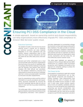 Ensuring PCI DSS Compliance in the Cloud 
A simple approach based on ownership control and shared responsibility can help organizations more effectively migrate PCI DSS compliance to Amazon Web Services’ public cloud. 
Executive Summary 
The adoption of public cloud services has proven effective across a diverse set of industries, as numerous successful use cases illustrate. Regardless of its many operational and cost benefits, however, organizations need to think about the cloud’s security implications and how the model will also affect data privacy and availability. 
Decisions get further complicated once a cloud services provider enters the picture. Organizations that must ensure the security of cardholder data, for example, often find the challenge of complying with the Payment Card Industry Data Security Standard (PCI DSS) difficult and overwhelming. This standard is defined by a structure of 12 requirements to ensure the security of cardholder data that is stored, processed and/or transmitted by merchants and other establishments. 
Given its comprehensive nature and the surfeit of information on security procedures and requirements, personnel responsible for ensuring the security of cardholder data are often at a loss on where to start and how to go about establishing compliance. 
This white paper offers a simple and time-tested approach based on ownership control that can help IT organizations, merchants — their customers — 
and other stakeholders to incrementally mitigate the risk factors on their path toward achieving PCI DSS compliance. The paper provides an overview of cloud components, compliance requirements, challenges in ensuring compliance, cloud security best practices and how our approach can help to determine which parties are responsible for what security mechanisms and how doing this can more effectively resolve customer issues. 
This white paper highlights our approach to compliance from an Amazon Web Services (AWS) infrastructure as a platform (IaaS) environment perspective, and it highlights the benefits of this approach for companies seeking to achieve PCI DSS compliance using AWS. 
The Cloud, So Far 
Cloud adoption is growing at a rapid rate, assisted by technological advancements such as high- speed Internet connectivity and innovations in systems hardware. These advancements have brought down the costs of compute and data storage and enabled service providers to meet and, in some cases, exceed customer expectations in terms of scalability, availability and cost. But this in turn has introduced new complications concerning user security considerations. User companies must clearly understand the scope of responsibility that the cloud service provider accepts for each PCI DSS requirement, and which 
cognizant 20-20 insights | september 2014 
• Cognizant 20-20 Insights  