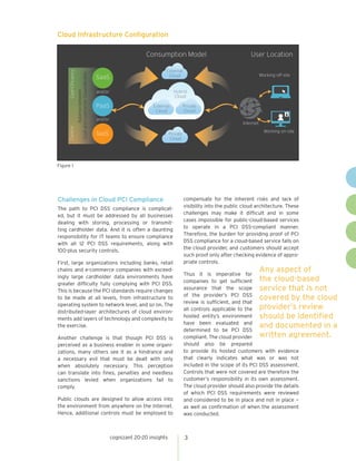 cognizant 20-20 insights 
3 
Figure 1 
Cloud Infrastructure Configuration 
C 
onsumption ModelUser LocationWorking off-siteWorking on-siteInternetExternalCloudHybridCloudExternalCloudPrivateCloudPrivateCloudSaaSPaaSIaaSand/orand/or Cost-EfficiencyControlBalance between Cost and Control for Cloud Models 
Challenges in Cloud PCI Compliance 
The path to PCI DSS compliance is complicated, but it must be addressed by all businesses dealing with storing, processing or transmitting cardholder data. And it is often a daunting responsibility for IT teams to ensure compliance with all 12 PCI DSS requirements, along with 100-plus security controls. 
First, large organizations including banks, retail chains and e-commerce companies with exceedingly large cardholder data environments have greater difficulty fully complying with PCI DSS. This is because the PCI standards require changes to be made at all levels, from infrastructure to operating system to network level, and so on. The distributed-layer architectures of cloud environments add layers of technology and complexity to the exercise. 
Another challenge is that though PCI DSS is perceived as a business enabler in some organizations, many others see it as a hindrance and a necessary evil that must be dealt with only when absolutely necessary. This perception can translate into fines, penalties and needless sanctions levied when organizations fail to comply. 
Public clouds are designed to allow access into the environment from anywhere on the Internet. Hence, additional controls must be employed to compensate for the inherent risks and lack of visibility into the public cloud architecture. These challenges may make it difficult and in some cases impossible for public-cloud-based services to operate in a PCI DSS-compliant manner. Therefore, the burden for providing proof of PCI DSS compliance for a cloud-based service falls on the cloud provider, and customers should accept such proof only after checking evidence of appropriate controls. 
Thus it is imperative for companies to get sufficient assurance that the scope of the provider’s PCI DSS review is sufficient, and that all controls applicable to the hosted entity’s environment have been evaluated and determined to be PCI DSS compliant. The cloud provider should also be prepared to provide its hosted customers with evidence that clearly indicates what was or was not included in the scope of its PCI DSS assessment. Controls that were not covered are therefore the customer’s responsibility in its own assessment. The cloud provider should also provide the details of which PCI DSS requirements were reviewed and considered to be in place and not in place — as well as confirmation of when the assessment was conducted. 
Any aspect of the cloud-based service that is not covered by the cloud provider’s review should be identified and documented in a written agreement.  