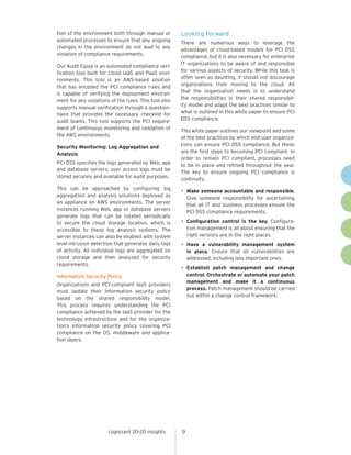 cognizant 20-20 insights 
9 
tion of the environment both through manual or automated processes to ensure that any ongoing changes in the environment do not lead to any violation of compliance requirements. 
Our Audit Equip is an automated compliance verification tool built for cloud IaaS and PaaS environments. This tool is an AWS-based solution that has encoded the PCI compliance rules and is capable of verifying the deployment environment for any violations of the rules. This tool also supports manual verification through a questionnaire that provides the necessary checklist for audit teams. This tool supports the PCI requirement of continuous monitoring and validation of the AWS environments. 
Security Monitoring: Log Aggregation and Analysis 
PCI DSS specifies the logs generated by Web, app and database servers; user access logs must be stored securely and available for audit purposes. 
This can be approached by configuring log aggregation and analysis solutions deployed as an appliance on AWS environments. The server instances running Web, app or database servers generate logs that can be rotated periodically to secure the cloud storage location, which is accessible to these log analysis systems. The server instances can also be enabled with system level intrusion detection that generates daily logs of activity. All individual logs are aggregated on cloud storage and then analyzed for security requirements. 
Information Security Policy 
Organizations and PCI-compliant IaaS providers must update their information security policy based on the shared responsibility model. This process requires understanding the PCI compliance achieved by the IaaS provider for the technology infrastructure and for the organization’s information security policy covering PCI compliance on the OS, middleware and application layers. 
Looking Forward 
There are numerous ways to leverage the advantages of cloud-based models for PCI DSS compliance, but it is also necessary for enterprise IT organizations to be aware of and responsible for various aspects of security. While this task is often seen as daunting, it should not discourage organizations from moving to the cloud. All that the organization needs is to understand the responsibilities in their shared responsibility model and adapt the best practices similar to what is outlined in this white paper to ensure PCI DSS compliance. 
This white paper outlines our viewpoint and some of the best practices by which end-user organizations can ensure PCI DSS compliance. But these are the first steps to becoming PCI compliant. In order to remain PCI compliant, processes need to be in place and refined throughout the year. The key to ensure ongoing PCI compliance is continuity. 
• 
Make someone accountable and responsible. Give someone responsibility for ascertaining that all IT and business processes ensure the PCI DSS compliance requirements. 
• 
Configuration control is the key. Configuration management is all about ensuring that the right versions are in the right places. 
• 
Have a vulnerability management system in place. Ensure that all vulnerabilities are addressed, including less important ones. 
• 
Establish patch management and change control: Orchestrate or automate your patch management and make it a continuous process. Patch management should be carried out within a change control framework.  