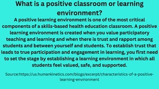 What is a positive classroom or learning
environment?
Source:https://us.humankinetics.com/blogs/excerpt/characteristics-of-a-positive-
learning-environment
A positive learning environment is one of the most critical
components of a skills-based health education classroom. A positive
learning environment is created when you value participatory
teaching and learning and when there is trust and rapport among
students and between yourself and students. To establish trust that
leads to true participation and engagement in learning, you first need
to set the stage by establishing a learning environment in which all
students feel valued, safe, and supported.
 
