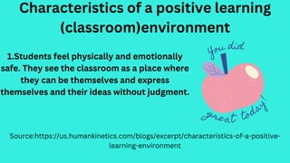 Characteristics of a positive learning
(classroom)environment
Source:https://us.humankinetics.com/blogs/excerpt/characteristics-of-a-positive-
learning-environment
1.Students feel physically and emotionally
safe. They see the classroom as a place where
they can be themselves and express
themselves and their ideas without judgment.
 