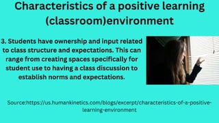 Characteristics of a positive learning
(classroom)environment
Source:https://us.humankinetics.com/blogs/excerpt/characteristics-of-a-positive-
learning-environment
3. Students have ownership and input related
to class structure and expectations. This can
range from creating spaces specifically for
student use to having a class discussion to
establish norms and expectations.
 