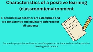 Characteristics of a positive learning
(classroom)environment
Source:https://us.humankinetics.com/blogs/excerpt/characteristics-of-a-positive-
learning-environment
5. Standards of behavior are established and
are consistently and equitably enforced for
all students
 