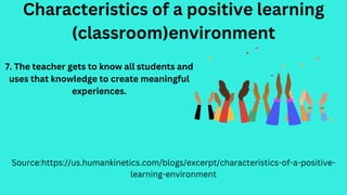 Characteristics of a positive learning
(classroom)environment
Source:https://us.humankinetics.com/blogs/excerpt/characteristics-of-a-positive-
learning-environment
7. The teacher gets to know all students and
uses that knowledge to create meaningful
experiences.
 