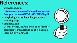 • www.canva.com
• https://www.pearsonhighered.com/assets
/samplechapter/0/1/3/2/0132272350.pdf
• nangka high school teaching and non-
teaching page
• gmanews.com
• Source:https://us.humankinetics.com/blo
gs/excerpt/characteristics-of-a-positive-
learning-environment
References:
 